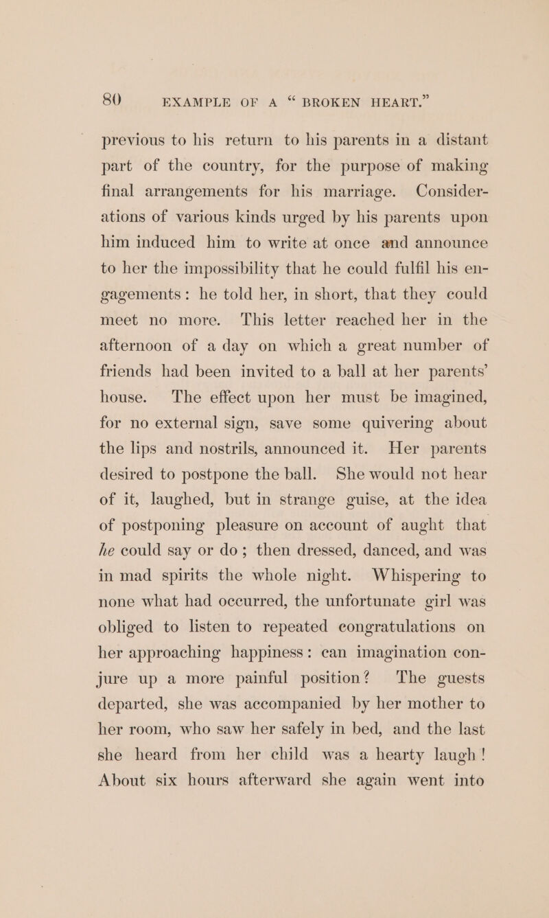 previous to his return to his parents in a distant part of the country, for the purpose of making final arrangements for his marriage. Consider- ations of various kinds urged by his parents upon him induced him to write at once and announce to her the impossibility that he could fulfil his en- gagements: he told her, in short, that they could meet no more. This letter reached her in the afternoon of a day on which a great number of friends had been invited to a ball at her parents’ house. The effect upon her must be imagined, for no external sign, save some quivering about the lips and nostrils, announced it. Her parents desired to postpone the ball. She would not hear of it, laughed, but in strange guise, at the idea of postponing pleasure on account of aught that he could say or do; then dressed, danced, and was in mad spirits the whole night. Whispering to none what had occurred, the unfortunate girl was obliged to listen to repeated congratulations on her approaching happiness: can imagination con- jure up a more painful position? The guests departed, she was accompanied by her mother to her room, who saw her safely in bed, and the last she heard from her child was a hearty laugh! About six hours afterward she again went into