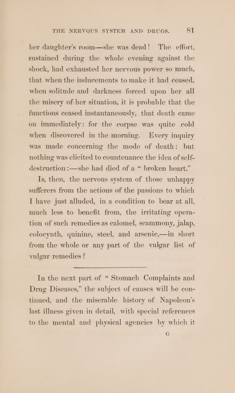 THE NERVOUS SYSTEM AND DRUGS. RI her daughter’s room—she was dead! The effort, sustained during the whole evening against the shock, had exhausted her nervous power so much, that when the inducements to make it had ceased, when solitude and darkness forced upon her all the misery of her situation, it is probable that the functions ceased instantaneously, that death came on immediately: for the corpse was quite cold when discovered in the morning. Every inquiry was made concerning the mode of death: but nothing was elicited to countenance the idea of self- destruction :—she had died of a “ broken heart.” Is, then, the nervous system of those unhappy sufferers from the actions of the passions to which I have just alluded, in a condition to bear at all, much less to benefit from, the irritating opera- tion of such remedies as calomel, scammony, jalap, colocynth, quinine, steel, and arsenic,—in short from the whole or any part of the vulgar list of vulgar remedies 4 In the next part of “ Stomach Complaints and Drug Diseases,” the subject of causes will be con- tinued, and the miserable history of Napoleon’s last illness given in detail, with special references to the mental and physical agencies by which it G