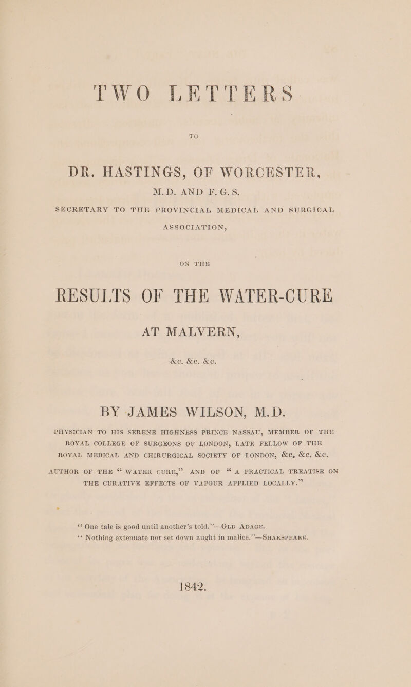 VO OL BERS TO DR. HASTINGS, OF WORCESTER, M.D. AND F.G.S. SECRETARY TO THE PROVINCIAL MEDICAL AND SURGICAL ASSOCIATION, ON THE RESULTS OF THE WATER-CURE AT MALVERN, &amp;ec. &amp;e. &amp;e. BY JAMES WILSON, M.D. PHYSICIAN TO HIS SERENE HIGHNESS PRINCE NASSAU, MEMBER OF THE ROYAL COLLEGE OF SURGEONS OF LONDON, LATH FELLOW OF THE ROYAL MEDICAL AND CHIRURGICAL SOCIETY OF LONDON, &amp;c, &amp;c. &amp;e. AUTHOR OF THE “ WATER CURE,” AND OF “ A PRACTICAL TREATISE ON THE CURATIVE EFFECTS OF VAPOUR APPLIED LOCALLY.” *‘ One tale is good until another’s told.”—OLpD ADAGE. ** Nothing extenuate nor set down aught in malice.””—SHAKSPEARRE. 1842,