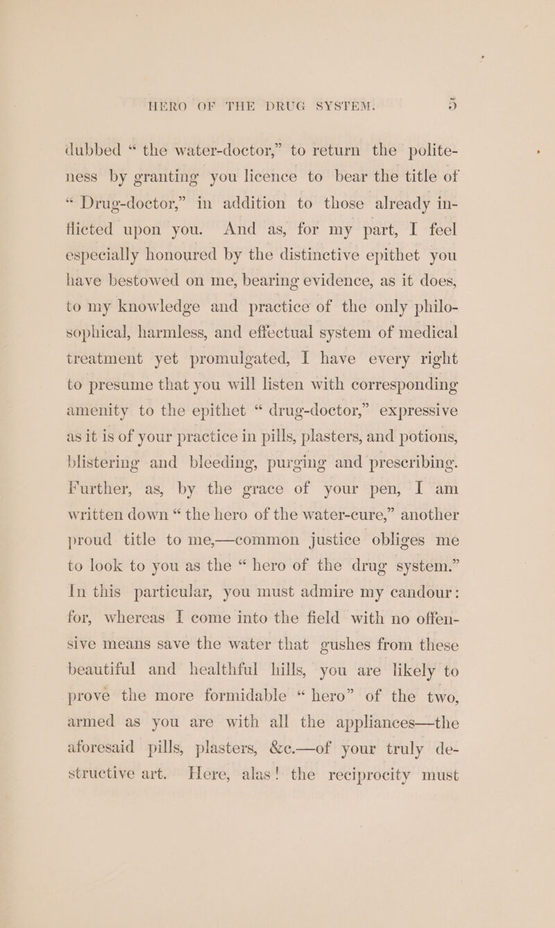 HERO OF THE DRUG SYSTEM. » dubbed “ the water-doctor,” to return the polite- ness by granting you licence to bear the title of “ Drug-doctor,” in addition to those 3 already in- flicted upon you. And as, for my part, I feel especially honoured by the distinctive epithet you have bestowed on me, bearing evidence, as it does, to my knowledge and practice of the only philo- sophical, harmless, and effectual system of medical treatment yet promulgated, I have every right to presume that you will listen with corresponding amenity to the epithet “ drug-doctor,” expressive as it is of your practice in pills, plasters, and potions, blistering and bleeding, purging and prescribing. Further, as, by the grace of your pen, I am written down “ the hero of the water-cure,” another proud title to me,—common justice obliges me to look to you as the “ hero of the drug system.” In this particular, you must admire my candour: for, whereas I come into the field with no offen- sive means save the water that gushes from these beautiful and healthful hills, you are likely to prove the more formidable “ hero” of the two, the of your truly de- armed as you are with all the appliances aforesaid pills, plasters, &amp;e. structive art. Here, alas! the reciprocity must