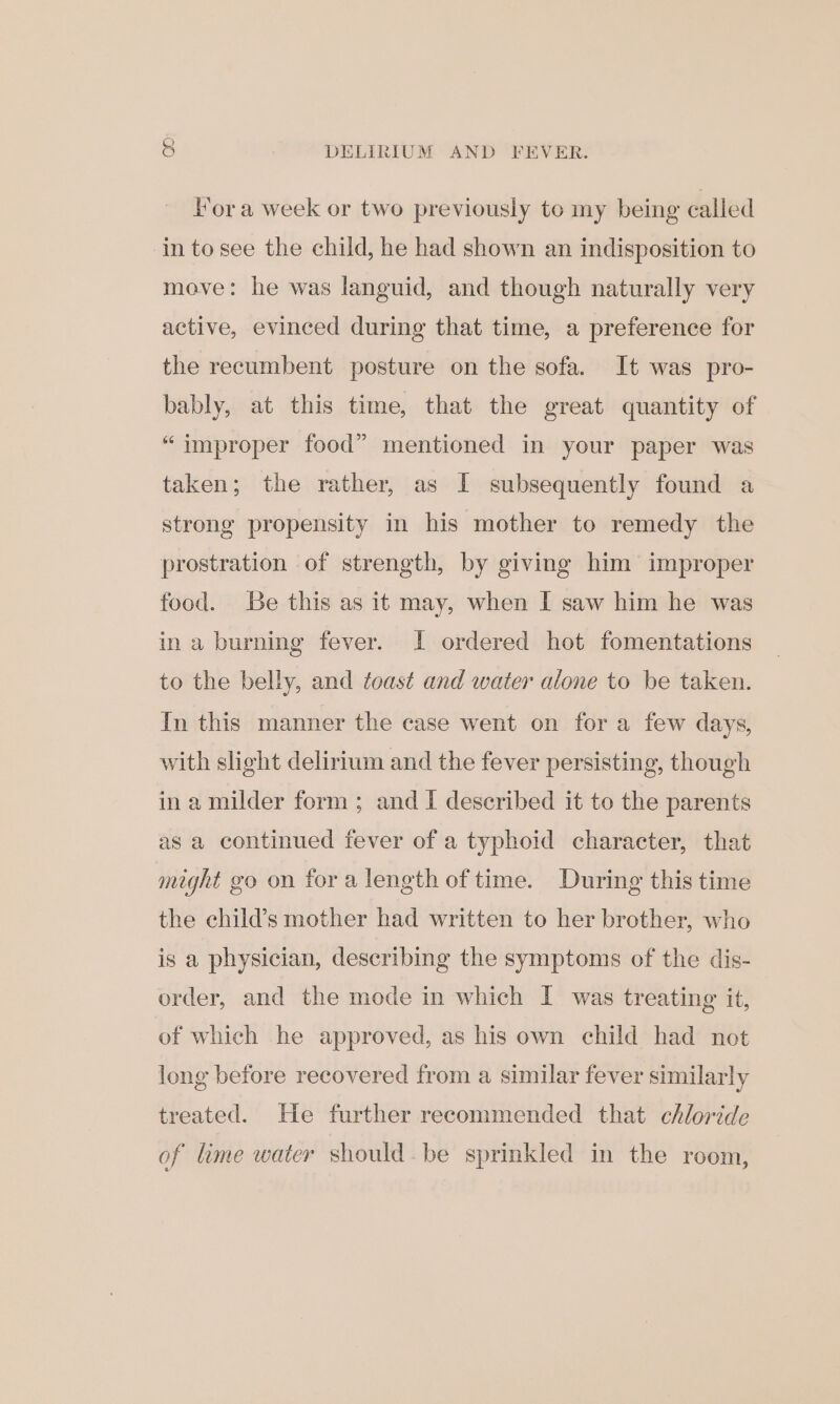 &amp; DELIRIUM AND FEVER. Fora week or two previously to my being called in to see the child, he had shown an indisposition to move: he was languid, and though naturally very active, evinced during that time, a preference for the recumbent posture on the sofa. It was pro- bably, at this time, that the great quantity of “improper food” mentioned in your paper was taken; the rather, as I subsequently found a strong propensity in his mother to remedy the prostration of strength, by giving him improper food. Be this as it may, when I saw him he was in a burning fever. I! ordered hot fomentations to the belly, and toast and water alone to be taken. In this manner the case went on for a few days, with slight delirium and the fever persisting, though ina milder form ; and I described it to the parents as a continued fever of a typhoid character, that might go on fora length of time. During this time the child’s mother had written to her brother, who is a physician, describing the symptoms of the dis- order, and the mode in which I was treating it, of which he approved, as his own child had not long before recovered from a similar fever similarly treated. He further recommended that chloride of lime water should.be sprinkled in the room,