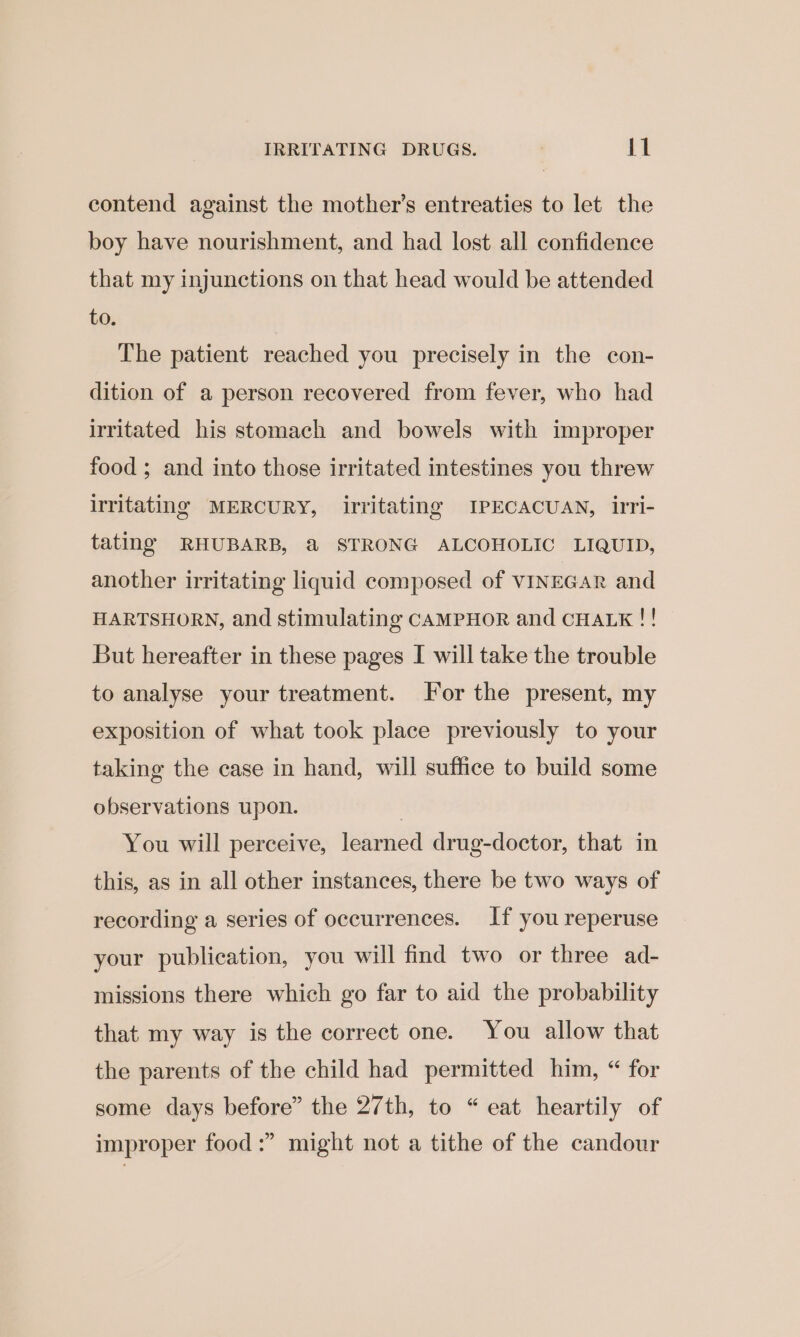 contend against the mother’s entreaties to let the boy have nourishment, and had lost all confidence that my injunctions on that head would be attended to. The patient reached you precisely in the con- dition of a person recovered from fever, who had irritated his stomach and bowels with improper food ; and into those irritated intestines you threw irritating MERCURY, irritating IPECACUAN, irri- tating RHUBARB, @ STRONG ALCOHOLIC LIQUID, another irritating liquid composed of VINEGAR and HARTSHORN, and stimulating CAMPHOR and CHALK !! But hereafter in these pages I will take the trouble to analyse your treatment. For the present, my exposition of what took place previously to your taking the case in hand, will suffice to build some observations upon. i You will perceive, learned drug-doctor, that in this, as in all other instances, there be two ways of recording a series of occurrences. If you reperuse your publication, you will find two or three ad- missions there which go far to aid the probability that my way is the correct one. You allow that the parents of the child had permitted him, “ for some days before” the 27th, to “eat heartily of improper food :” might not a tithe of the candour