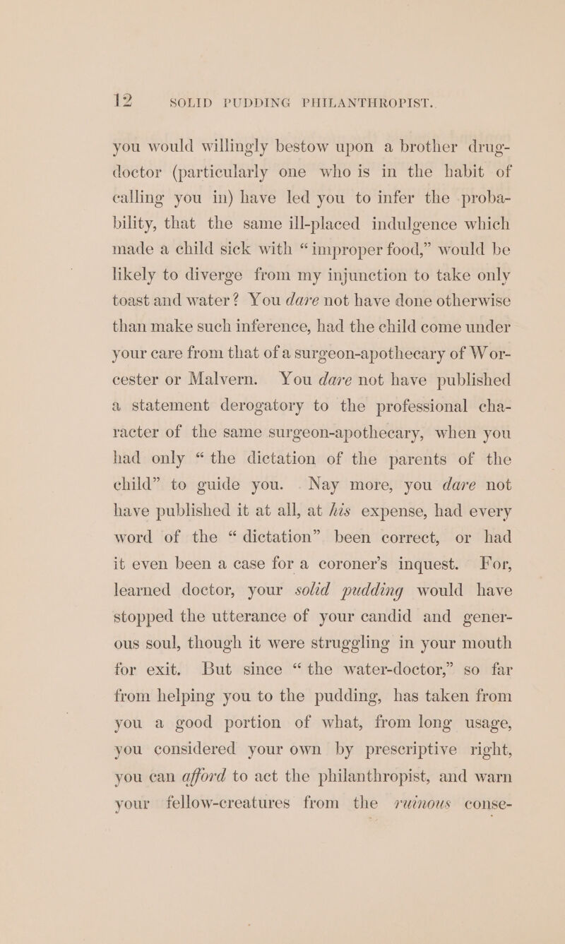 you would willingly bestow upon a brother drug- doctor (particularly one who is in the habit of calling you in) have led you to infer the proba- bility, that the same ill-placed indulgence which made a child sick with “improper food,” would be likely to diverge from my injunction to take only toast and water? You dare not have done otherwise than make such inference, had the child come under your care from that of a surgeon-apothecary of W or- cester or Malvern. You dare not have published a statement derogatory to the professional cha- racter of the same surgeon-apothecary, when you had only “the dictation of the parents of the child” to guide you. . Nay more, you dare not have published it at all, at 42s expense, had every word of the “ dictation” been correct, or had it even been a case for a coroner’s inquest. For, learned doctor, your solid pudding would have stopped the utterance of your candid and gener- ous soul, though it were struggling in your mouth for exit. But since “the water-doctor,” so far from helping you to the pudding, has taken from you a good portion of what, from long usage, you considered your own by prescriptive right, you can afford to act the philanthropist, and warn your fellow-creatures from the ruinous conse-