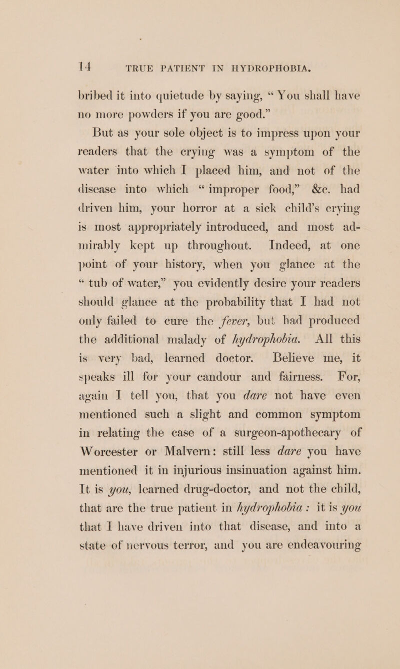 bribed it into quietude by saying, “ You shall have no more powders if you are good.” But as your sole object is to impress upon your readers that the crying was a symptom of the water into which I placed him, and not of the disease into which “improper food,” &amp;c. had driven him, your horror at a sick child’s erying is most appropriately introduced, and most ad- mirably kept up throughout. Indeed, at one point of your history, when you glance at the “tub of water,” you evidently desire your readers should glance at the probability that I had not only failed to eure the fever, but had produced the additional malady of hydrophotia. All this is very bad, learned doctor. Believe me, it speaks ill for your candour and fairness. For, wgain I tell you, that you dare not have even mentioned such a slight and common symptom in relating the case of a surgeon-apothecary of Worcester or Malvern: still less dare you have mentioned it in injurious insinuation against him. It is you, learned drug-doctor, and not the child, that are the true patient in hydrophobia : it is you that I have driven into that disease, and into a state of nervous terror, and you are endeavouring