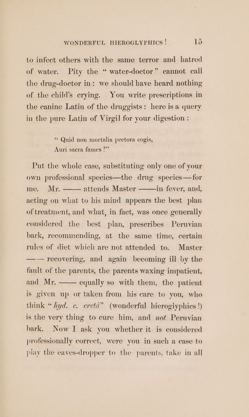 ne WONDERFUL HIEROGLYPHICS ! lo to infect others with the same terror and hatred bs) of water. Pity the “ water-doctor” cannot call the drug-doctor in: we should have heard nothing of the child’s crying. You write prescriptions in the canine Latin of the druggists: here is a query in the pure Latin of Virgil for your digestion : * Quid non mortalia pectora cogis, Auri sacra fames ?”’ Put the whole case, substituting only one of your own professional species—the drug species—tfor me. Mr. attends Master in fever, and, acting on what to his mind appears the best plan of treatment, and what, in fact, was once generally considered the best plan, prescribes Peruvian bark, recommending, at the same time, certain rules of diet which are not attended to. Master —— recovering, and again becoming ill by the fault of the parents, the parents waxing impatient, and Mr. equally so with them, the patient is given up or taken from his care to you, who think “hyd. e¢. ereta” (wonderful hieroglyphics !) is the very thing to cure him, and not Peruvian bark. Now I ask you whether it is considered professionally correct, were you in such a case to play the eaves-dropper to the parents, take in all