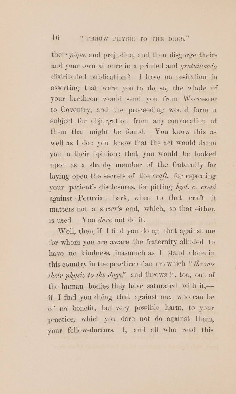 their péque and prejudice, and then disgorge theirs and your own at once in a printed and gratuitously distributed publication? I have no hesitation in asserting that were you to do so, the whole of your brethren would send you from Worcester to Coventry, and the proceeding would form a subject for objurgation from any convocation of them that might be found. You know this as well as I do: you know that the act would damn you in their opinion: that you would be looked upon as a shabby member of the fraternity for laying open the secrets of the craft, for repeating your patient’s disclosures, for pitting hyd. c. creta against -Peruvian bark, when to that craft it matters not a straw’s end, which, so that either, is used. You dare not do it. Well, then, if I find you doing that against me for whom you are aware the fraternity alluded to have no kindness, inasmuch as I stand alone in this country in the practice of an art which “ throws their physic to the dogs,’ and throws it, too, out of the human bodies they have saturated with it,— if I find you doing that against me, who can be of no benefit, but very possible harm, to your practice, which you dare not do against them, your fellow-doctors, J, and all who read this