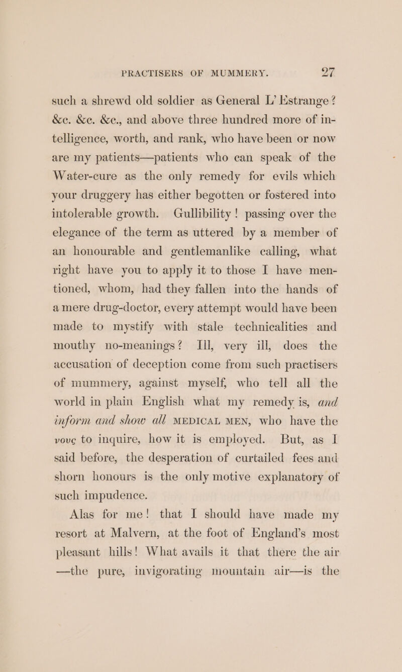 such a shrewd old soldier as General L’ Estrange ? &amp;e. &amp;e. &amp;e., and above three hundred more of in- telligence, worth, and rank, who have been or now are my patients—patients who can speak of the Water-cure as the only remedy for evils which your druggery has either begotten or fostered into intolerable growth. Gullibility! passing over the elegance of the term as uttered by a member of an honourable and gentlemanlike calling, what right have you to apply it to those I have men- tioned, whom, had they fallen into the hands of amere drug-doctor, every attempt would have been made to mystify with stale technicalities and mouthy no-meanings? Ill, very ill, does the accusation of deception come from such practisers of mummery, against myself, who tell all the world in plain English what my remedy is, and inform and show all MEDICAL MEN, who have the vove to inquire, how it is employed. But, as I said before, the desperation of curtailed fees and shorn honours is the only motive explanatory of such impudence. Alas for me! that I should have made my resort at Malvern, at the foot of England’s most pleasant hills! What avails it that there the air —the pure, invigorating mountain air—is the