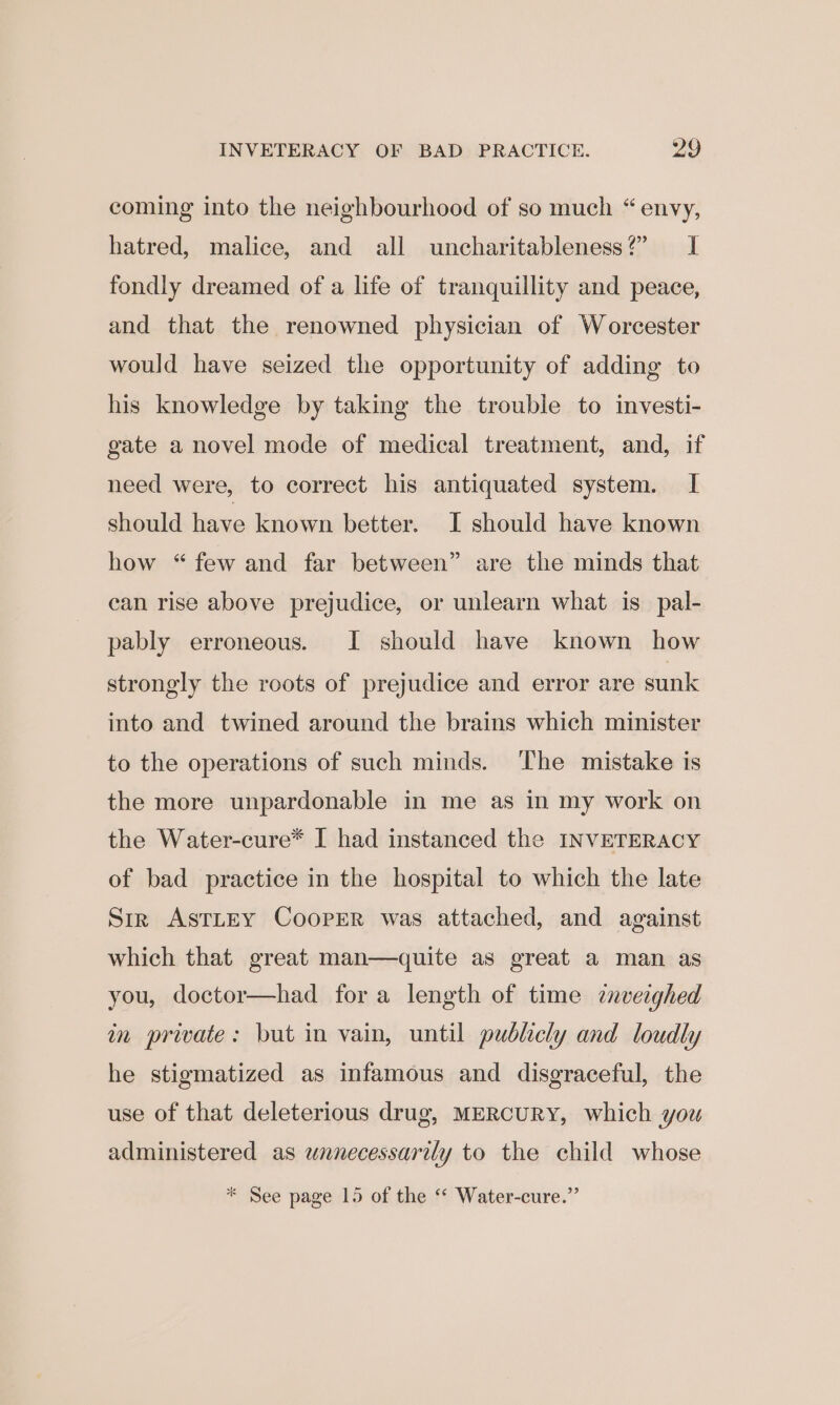 coming into the neighbourhood of so much “envy, hatred, malice, and all uncharitableness?” I fondly dreamed of a life of tranquillity and peace, and that the renowned physician of Worcester would have seized the opportunity of adding to his knowledge by taking the trouble to investi- gate a novel mode of medical treatment, and, if need were, to correct his antiquated system. I should have known better. I should have known how “few and far between” are the minds that can rise above prejudice, or unlearn what is_pal- pably erroneous. I should have known how strongly the roots of prejudice and error are sunk into and twined around the brains which minister to the operations of such minds. The mistake is the more unpardonable in me as in my work on the Water-cure* I had instanced the INVETERACY of bad practice in the hospital to which the late Str AsTLEY CoopER was attached, and against which that great man—dquite as great a man as you, doctor—had fora length of time cnveighed in private: but in vain, until publicly and loudly he stigmatized as infamous and disgraceful, the use of that deleterious drug, MERCURY, which you administered as unnecessarily to the child whose * See page 15 of the ‘“ Water-cure.”