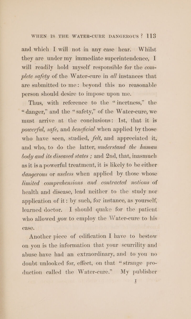 and which I will not in any case hear. Whilst they are under my immediate superintendence, I will readily hold myself responsible for the com- plete safety of the Water-cure in a// instances that are submitted to me: beyond this no reasonable person should desire to impose upon me. Thus, with reference to the “inertness,” the “ danger,” and the “safety,” of the Water-cure, we must arrive at the conclusions: Ist, that it is powerful, safe, and beneficial when applied by those who have seen, studied, felt, and appreciated it, and who, to do the latter, understand the human body and tts diseased states ; and 2nd, that, inasmuch as it isa powerful treatment, it is likely to be either dangerous or useless when applied by those whose limited comprehensions and contracted notions of health and disease, lead neither to the study nor application of it: by such, for instance, as yourself, learned doctor. I should quake for the patient who allowed you to employ the Water-cure to his case. | Another piece of edification I have to bestow on you is the information that your scurrility and abuse have had an extraordinary, and to you no doubt unlooked for, effect, on that “strange pro- duction called the Water-cure.”. My publisher I