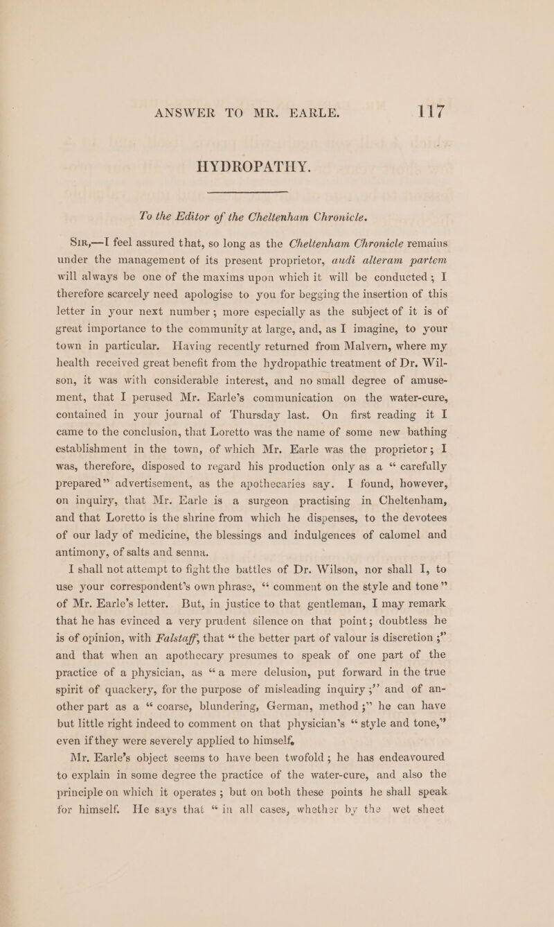 ANSWER TO MR. EARLE. lia tg HYDROPATHIY. To the Editor of the Cheltenham Chronicle. Sir,—lI feel assured that, so long as the Cheltenham Chronicle remains under the management of its present proprietor, audi alteram partem will always be one of the maxims upon which it will be conducted; I therefore scarcely need apologise to you for begging the insertion of this letter in your next number; more especially as the subject of it is of great importance to the community at large, and, as I imagine, to your town in particular. Having recently returned from Malvern, where my health received great benefit from the hydropathic treatment of Dr. Wil- son, it was with considerable interest, and no small degree of amuse- ment, that I perused Mr. Earle’s communication on the water-cure, contained in your journal of Thursday last. On first reading it I came to the conclusion, that Loretto was the name of some new bathing establishment in the town, of which Mr. Earle was the proprietor; I was, therefore, disposed to regard his production only as a “ carefully prepared” advertisement, as the apothecaries say. I found, however, on inquiry, that Mr. Earle is a surgeon practising in Cheltenham, and that Loretto is the shrine from which he dispenses, to the devotees of our lady of medicine, the blessings and indulgences of calomel and antimony, of salts and senna. I shall not attempt to fight the battles of Dr. Wilson, nor shall 1, to use your correspondent’s own phrase, ** comment on the style and tone” of Mr. Earle’s letter. But, in justice to that gentleman, I may remark that he has evinced a very prudent silence on that point; doubtless he is of opinion, with Faistaff, that “the better part of valour is discretion ;” and that when an apothecary presumes to speak of one part of the practice of a physician, as “a mere delusion, put forward in the true and of an- bf spirit of quackery, for the purpose of misleading inquiry ;’ other part as a “ coarse, blundering, German, method ;’’ he can have but little right indeed to comment on that physician’s “ style and tone,” even if they were severely applied to himself, Mr. Earle’s object seems to have been twofold; he has endeavoured. to explain in some degree the practice of the water-cure, and also the principle on which it operates ; but on both these points he shall speak for himself. He says that “in all cases, whether by the wet sheet