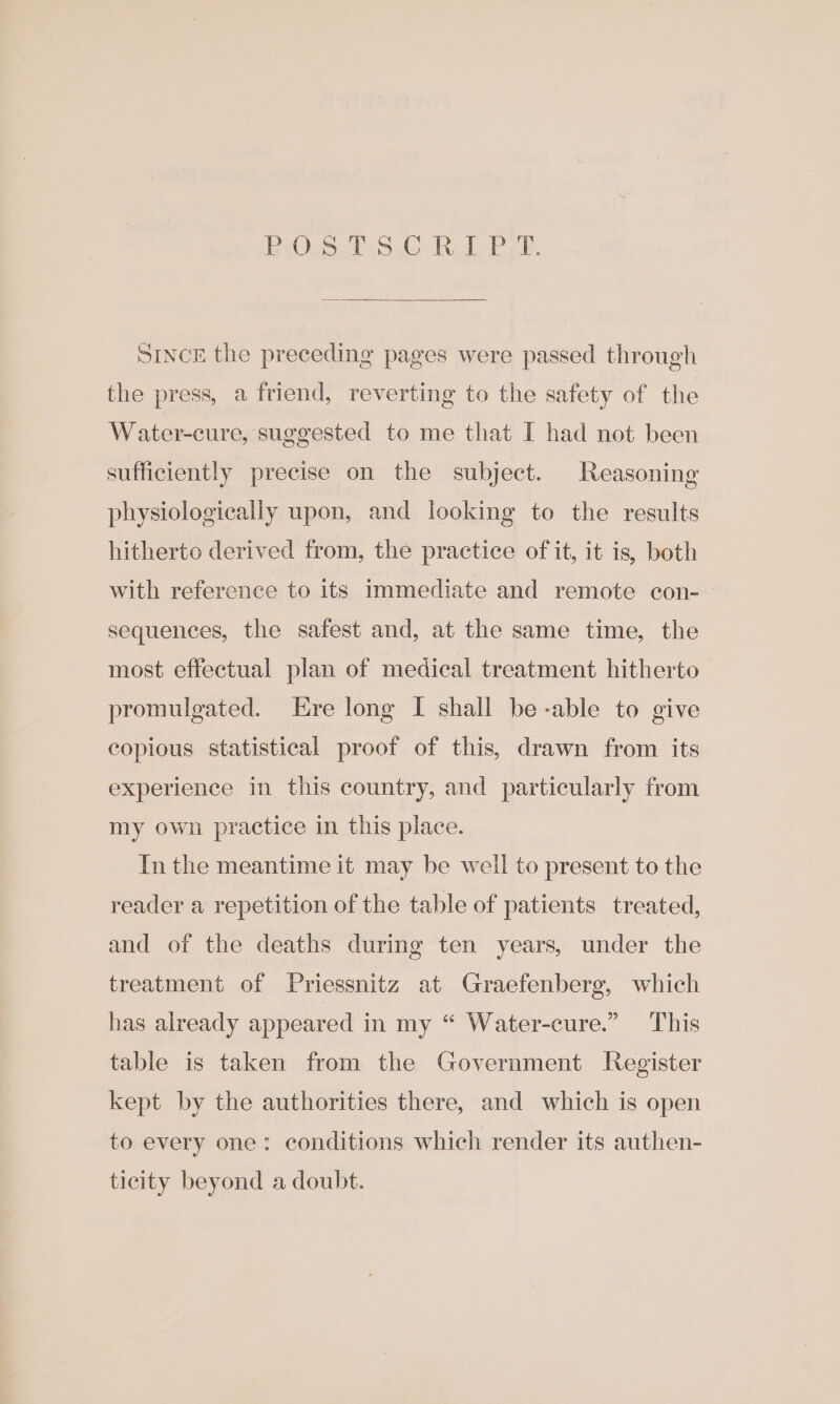 OS? SC BL Pre. SINCE the preceeding pages were passed through the press, a friend, reverting to the safety of the Water-cure, suggested to me that I had not been sufficiently precise on the subject. Reasoning physiologically upon, and looking to the results hitherto derived from, the practice of it, it is, both with reference to its immediate and remote con-— sequences, the safest and, at the same time, the most effectual plan of medical treatment hitherto promulgated. Ere long I shall be-able to give copious statistical proof of this, drawn from its experience in this country, and particularly from my own practice in this place. Inthe meantime it may be well to present to the reader a repetition of the table of patients treated, and of the deaths during ten years, under the treatment of Priessnitz at Graefenberg, which has already appeared in my “ Water-cure.” This table is taken from the Government Register kept by the authorities there, and which is open to every one: conditions which render its authen- ticity beyond a doubt.