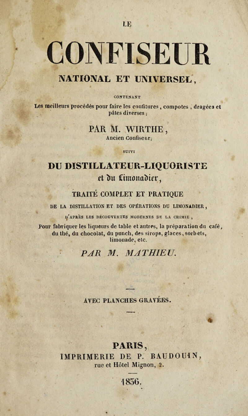 LE CONFISEUR NATIONAL ET UNIVERSEL, CONTENANT Les meilleurs procédés pour faire les confitures, compotes , dragées et pâtes diverses ; PAR M. WIRTHE, Ancien Confiseur; SUIVI DU DISTILLATEUR-LIQUORISTE ft îm Cimoiiaîiifr, ' y TRAITÉ COMPLET ET PRATIQUE DE LA DISTILLATION ET DES OPÉRATIONS DU LIMONADIER , d’après les découvertes modernes de la chimie , » ' Pour fabriquer les liqueurs de table et autres, la préparation du café, du thé, du chocolat, du punch, des sirops, glaces, sorbets, limonade, etc. • PAR M. MATHIEU. AYEC PLANCHES GRAVÉES. PARIS, IMPRIMERIE DE P. RAUDOUIN, rue et Hôtel Mignon, 2.