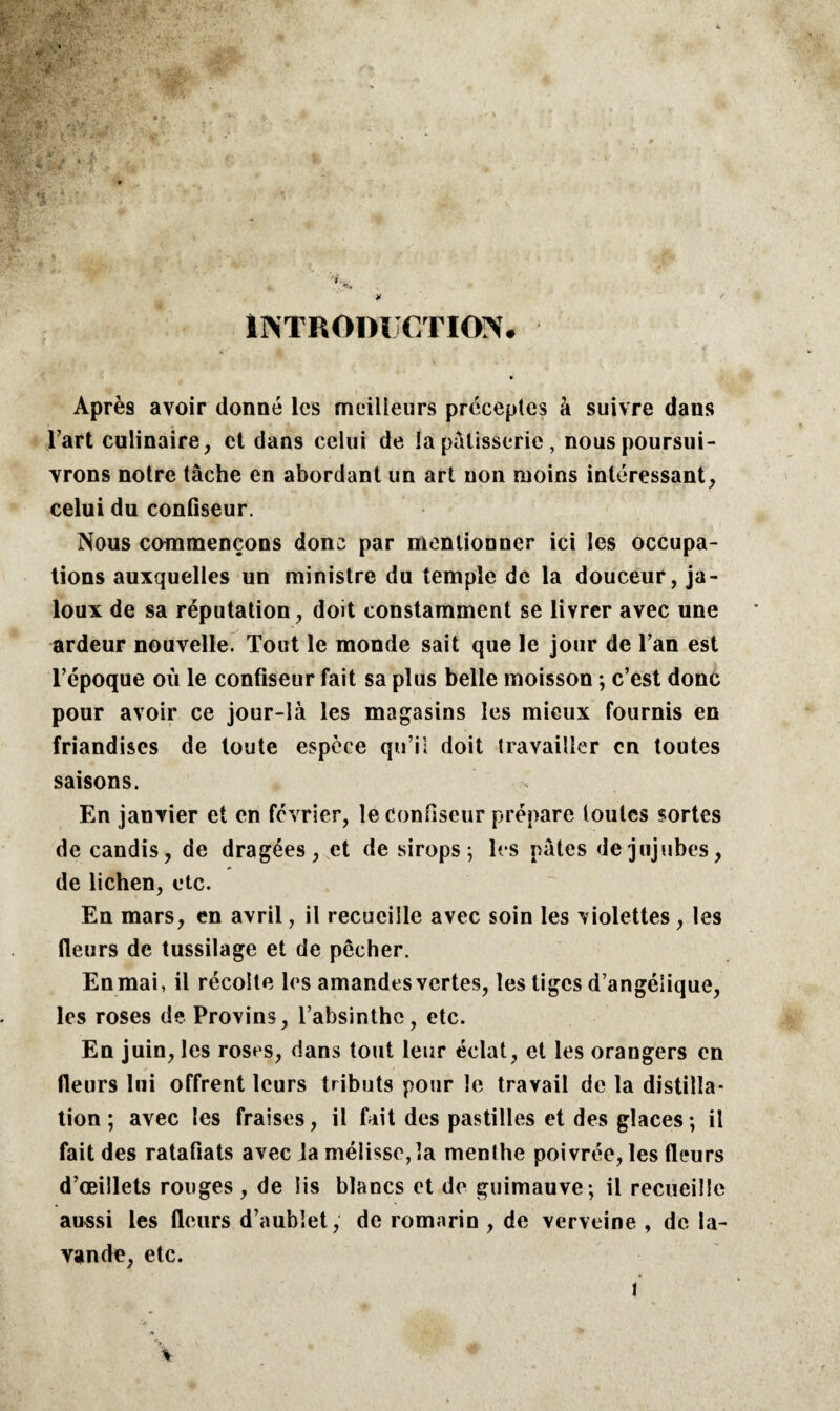 INTRODUCTION. Après avoir donné les meilleurs préceptes à suivre dans l’art culinaire, et dans celui de la pâtisserie , nous poursui¬ vrons notre tâche en abordant un art uon moins intéressant, celui du confiseur. Nous commençons donc par mentionner ici les occupa¬ tions auxquelles un ministre du temple de la douceur, ja¬ loux de sa réputation, doit constamment se livrer avec une ardeur nouvelle. Tout le monde sait que le jour de l’an est l’époque où le confiseur fait sa plus belle moisson ; c’est donc pour avoir ce jour-là les magasins les mieux fournis en friandises de toute espèce qu’il doit travailler en toutes saisons. En janvier et en février, le Confiseur prépare toutes sortes de candis, de dragées, et de sirops; les pâtes de jujubes, de lichen, etc. En mars, en avril, il recueille avec soin les violettes , les fleurs de tussilage et de pêcher. En mai, il récolte les amandes vertes, les tiges d’angélique, les roses de Provins, l’absinthe, etc. En juin, les roses, dans tout leur éclat, et les orangers en fleurs lui offrent leurs tributs pour le travail de la distilla¬ tion ; avec les fraises, il fait des pastilles et des glaces; il fait des ratafiats avec ]a mélisse, la menthe poivrée, les fleurs d’œillets rouges, de lis blancs et de guimauve; il recueille aussi les fleurs d’aublet, de romarin , de verveine , de la¬ vande, etc.