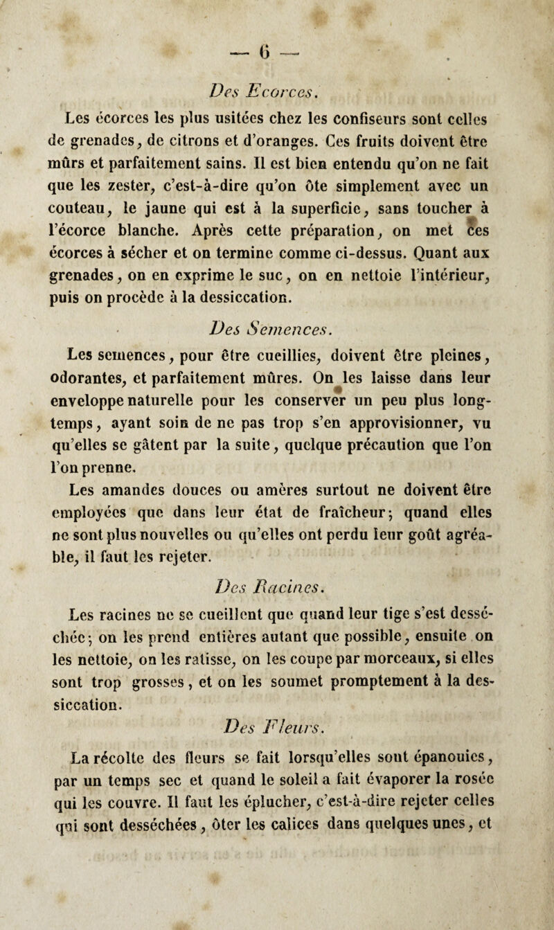 Des Ecorces. Les écorces les plus usitées chez les confiseurs sont celles de grenades, de citrons et d’oranges. Ces fruits doivent être mûrs et parfaitement sains. Il est bien entendu qu’on ne fait que les zester, c’est-à-dire qu’on ôte simplement avec un couteau, le jaune qui est à la superficie, sans toucher à W‘ l’écorce blanche. Après cette préparation, on met ces écorces à sécher et on termine comme ci-dessus. Quant aux grenades, on en exprime le suc, on en nettoie l’intérieur, puis on procède à la dessiccation. Des Semences. Les semences, pour être cueillies, doivent être pleines, odorantes, et parfaitement mûres. On les laisse dans leur enveloppe naturelle pour les conserver un peu plus long¬ temps, ayant soin de ne pas trop s’en approvisionner, vu qu’elles se gâtent par la suite, quelque précaution que l’on l’on prenne. Les amandes douces ou amères surtout ne doivent être employées que dans leur état de fraîcheur; quand elles ne sont plus nouvelles ou qu’elles ont perdu leur goût agréa¬ ble, il faut les rejeter. Des Racines. Les racines ne se cueillent que quand leur tige s’est dessé¬ chée; on les prend entières autant que possible, ensuite on les nettoie, on les ratisse, on les coupe par morceaux, si elles sont trop grosses, et on les soumet promptement à la des¬ siccation. Des Fleurs. La récolte des fleurs se fait lorsqu’elles sout épanouies, par un temps sec et quand le soleil a fait évaporer la rosée qui les couvre. Il faut les éplucher, c’est-à-dire rejeter celles qui sont desséchées, ôter les calices dans quelques unes, et