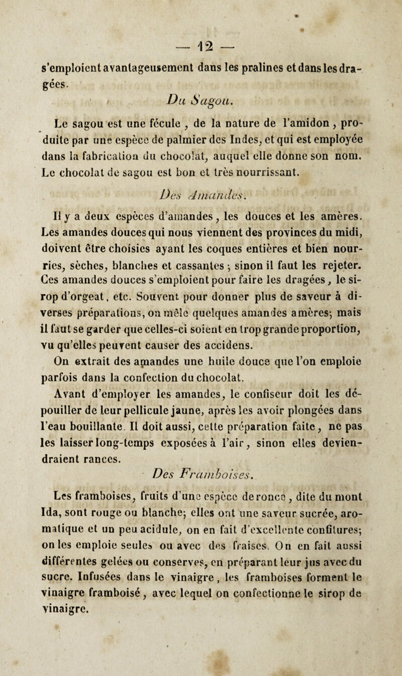 s’emploient avantageusement dans les pralines et dans les dra¬ gées. Du Sagou. Le sagou est une fécule , de la nature de l’amidon, pro¬ duite par une espèce de palmier des Indes, et qui est employée dans la fabrication du chocolat, auquel elle donne son nom. Le chocolat de sagou est bon et très nourrissant. Des A nia rides. Il y a deux espèces d’amandes, les douces et les amères. Les amandes douces qui nous viennent des provinces du midi, doivent être choisies ayant les coques entières et bien nour¬ ries, sèches, blanches et cassantes ; sinon il faut les rejeter. Ces amandes douces s’emploient pour faire les dragées, le si¬ rop d’orgeat, etc. Souvent pour donner plus de saveur à di¬ verses préparations, on mêle quelques amandes amères-, mais il faut se garder que celles-ci soient en trop grande proportion, vu qu’elles peuvent causer des accidens. On extrait des amandes une huile douce que l’on emploie, parfois dans la confection du chocolat. Avant d’employer les amandes, le confiseur doit les dé¬ pouiller de leur pellicule jaune, après les avoir plongées dans l’eau bouillante II doit aussi, cette préparation faite, ne pas les laisser long-temps exposées à l’air, sinon elles devien¬ draient rances. Des Ft mm bois es. Les framboises, fruits d’une espèce de ronce , dite du mont Ida, sont rouge ou blanche; elles ont une saveur sucrée, aro¬ matique et un peu acidulé, on en fait d’excellente confitures; on les emploie seules ou avec des fraises. On en fait aussi différentes gelées ou conserves, en préparant leur jus avec du sucre. Infusées dans le vinaigre, les framboises forment le vinaigre framboisé , avec lequel on confectionne le sirop de vinaigre.