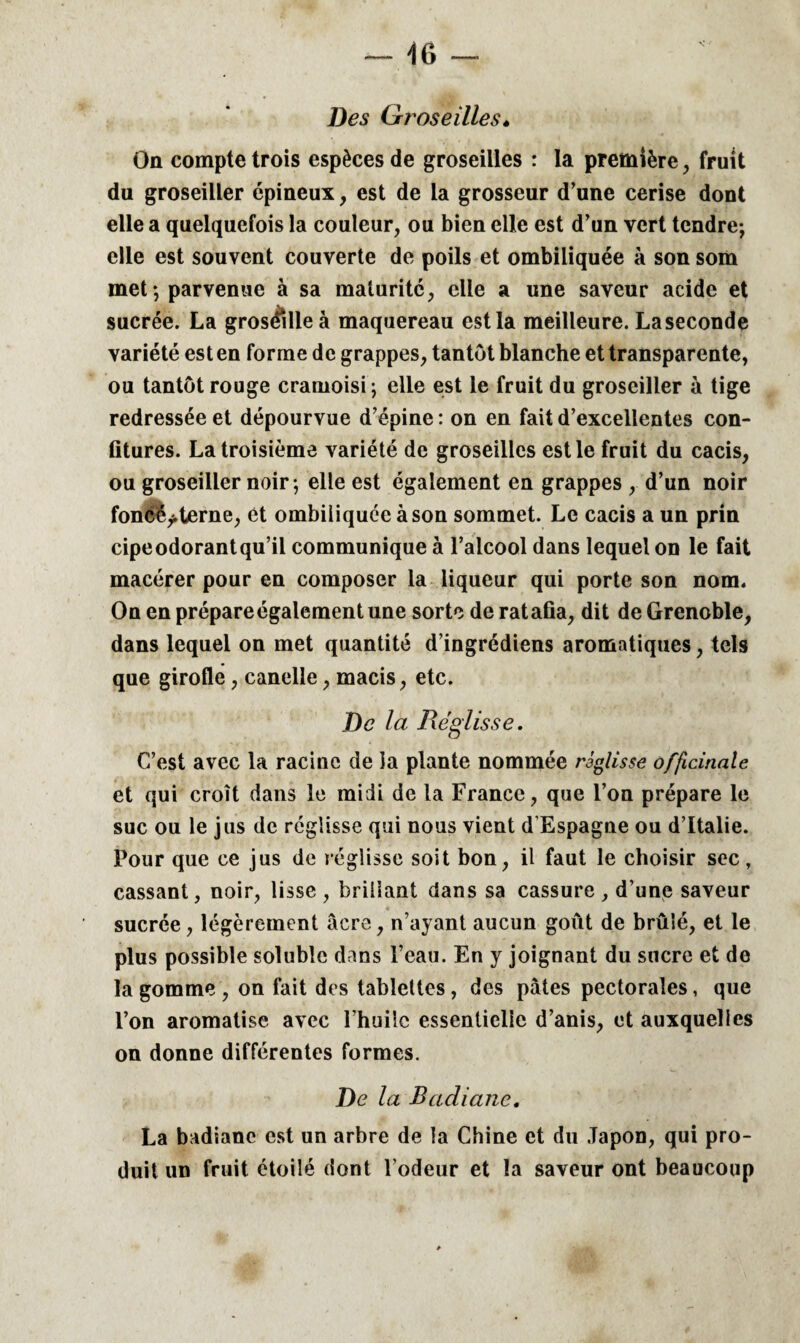 Des Groseilles» Oü compte trois espèces de groseilles : la première, fruit du groseiller épineux, est de la grosseur d’une cerise dont elle a quelquefois la couleur, ou bien elle est d’un vert tendre; elle est souvent couverte de poils et ombiliquée à son som met ; parvenue à sa maturité, elle a une saveur acide et sucrée. La groséille à maquereau est la meilleure. Laseconde variété est en forme de grappes, tantôt blanche et transparente, ou tantôt rouge cramoisi; elle est le fruit du groseiller à tige redressée et dépourvue d’épine : on en fait d’excellentes con¬ fitures. La troisième variété de groseilles est le fruit du cacis, ou groseiller noir ; elle est également en grappes , d’un noir foncéy.terne, et ombiliquée à son sommet. Le cacis a un prin cipeodorantqu’il communique à l’alcool dans lequel on le fait macérer pour en composer la liqueur qui porte son nom. On en prépareégalement une sorte de ratafia, dit de Grenoble, dans lequel on met quantité d’ingrédiens aromatiques, tels que girofle, canelle, macis, etc. De la Réglisse. C’est avec la racine de îa plante nommée réglisse officinale et qui croît dans le midi de la France, que l’on prépare le suc ou le jus de réglisse qui nous vient d’Espagne ou d’Italie. Pour que ce jus de réglisse soit bon, il faut le choisir sec, cassant, noir, lisse , brillant dans sa cassure , d’une saveur sucrée, légèrement âcre, n’ayant aucun goût de brûlé, et le plus possible soluble dans l’eau. En y joignant du sucre et de la gomme , on fait des tablettes , des pâtes pectorales, que l’on aromatise avec l’huile essentielle d’anis, et auxquelles on donne différentes formes. De la Badiane. La badiane est un arbre de îa Chine et du Japon, qui pro¬ duit un fruit étoilé dont l’odeur et la saveur ont beaucoup