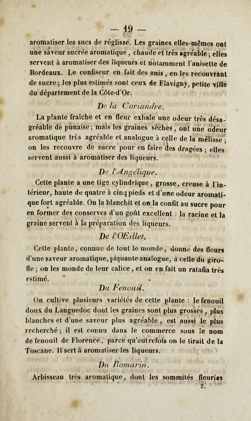 aromatiser les sucs de réglisse. Les graines elles-mêmes ont une saveur sucrée aromatique , chaude et très agréable ; elles servent à aromatiser des liqueurs et notamment l’anisette de Bordeaux. Le confiseur en fait des anis, en les recouvrant de sucre; les plus estimés sont ceux de Fiavigny, petite ville du département de la Côte-d’Or. De la Coriandre. La plante fraîche et en fleur exhale une odeur très désa¬ gréable de punaise; mais les graines sèches, ont une odeur aromatique très agréable et analogue à celle de la mélisse • on les recouvre de sucre pour en faire des dragées ; elles servent aussi à aromatiser des liqueurs. De PAngélique. Cette plante a une tige cylindrique, grosse, creuse à l'in¬ térieur, haute de quatre à cinq pieds et d’une odeur aromati¬ que fort agréable. On la blanchit et on la confit au sucre pour en former des conserves d’un goût excellent : la racine et la graine servent à la préparation des liqueurs. De POE Met. Cette plante, connue de tout le monde, donne des fleurs d’une saveur aromatique, piquante analogue, à celle du giro¬ fle ; on les monde de leur calice, et on en fait un ratafia très estimé. Du Fenouil. On cultive plusieurs variétés de cette plante: le fenouil doux du Languedoc dont les graines sont plus grosses, plus blanches et d’une saveur plus agréable , est aussi le plus recherché ; il est connu dans le commerce sous le nom de fenouil de Florence, parce qu’autrefois on le lirait de la Toscane. Il sert à aromatiser les liqueurs. Du Romarin. Àrbisseau très aromatique, dont les sommités fleuries 2. r ''’