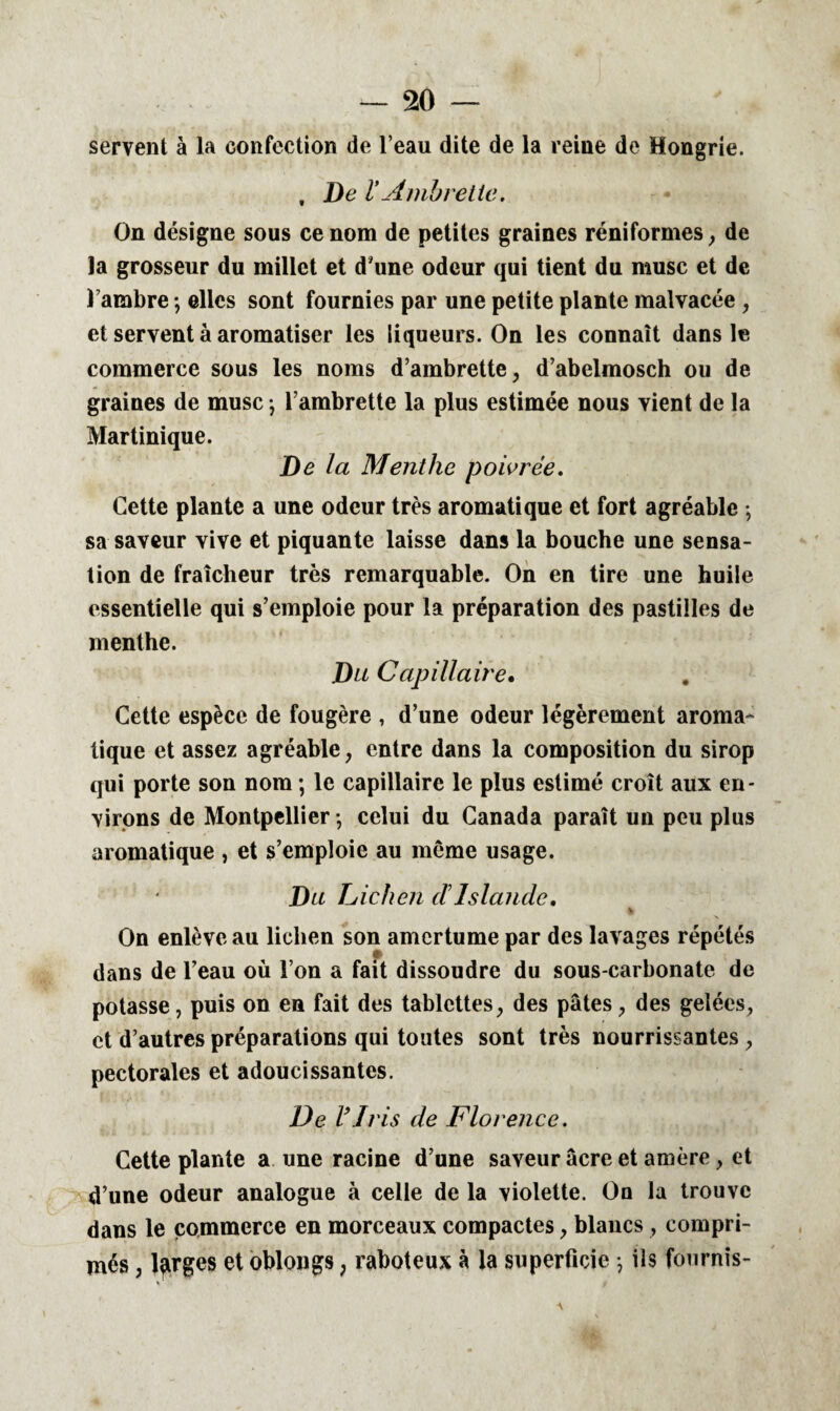 m — servent à la confection de l’eau dite de la reine de Hongrie. , De VAmbretle. On désigne sous ce nom de petites graines réniformes , de la grosseur du millet et d'une odeur qui tient du musc et de l’ambre ; elles sont fournies par une petite plante malvacée , et servent à aromatiser les liqueurs. On les connaît dans le commerce sous les noms d’ambrette, d’abelmosch ou de graines de musc -, l’ambrette la plus estimée nous vient de la Martinique. De la Menthe poivrée. Cette plante a une odeur très aromatique et fort agréable ; sa saveur vive et piquante laisse dans la bouche une sensa¬ tion de fraîcheur très remarquable. On en tire une huile essentielle qui s’emploie pour la préparation des pastilles de menthe. Du Capillaire. Cette espèce de fougère , d’une odeur légèrement aroma¬ tique et assez agréable , entre dans la composition du sirop qui porte son nom ; le capillaire le plus estimé croît aux en¬ virons de Montpellier -, celui du Canada paraît un peu plus aromatique , et s’emploie au même usage. Du Lichen dIslande. On enlève au lichen son amertume par des lavages répétés dans de l’eau où l’on a fait dissoudre du sous-carbonate de potasse, puis on en fait des tablettes, des pâtes, des gelées, et d’autres préparations qui toutes sont très nourrissantes , pectorales et adoucissantes. De V J ris de Florence. Cette plante a une racine d’une saveur âcre et amère, et d’une odeur analogue à celle de la violette. Ou la trouve dans le commerce en morceaux compactes, blancs, compri¬ més , larges et oblongs ? raboteux à la superficie -, ils fournis-