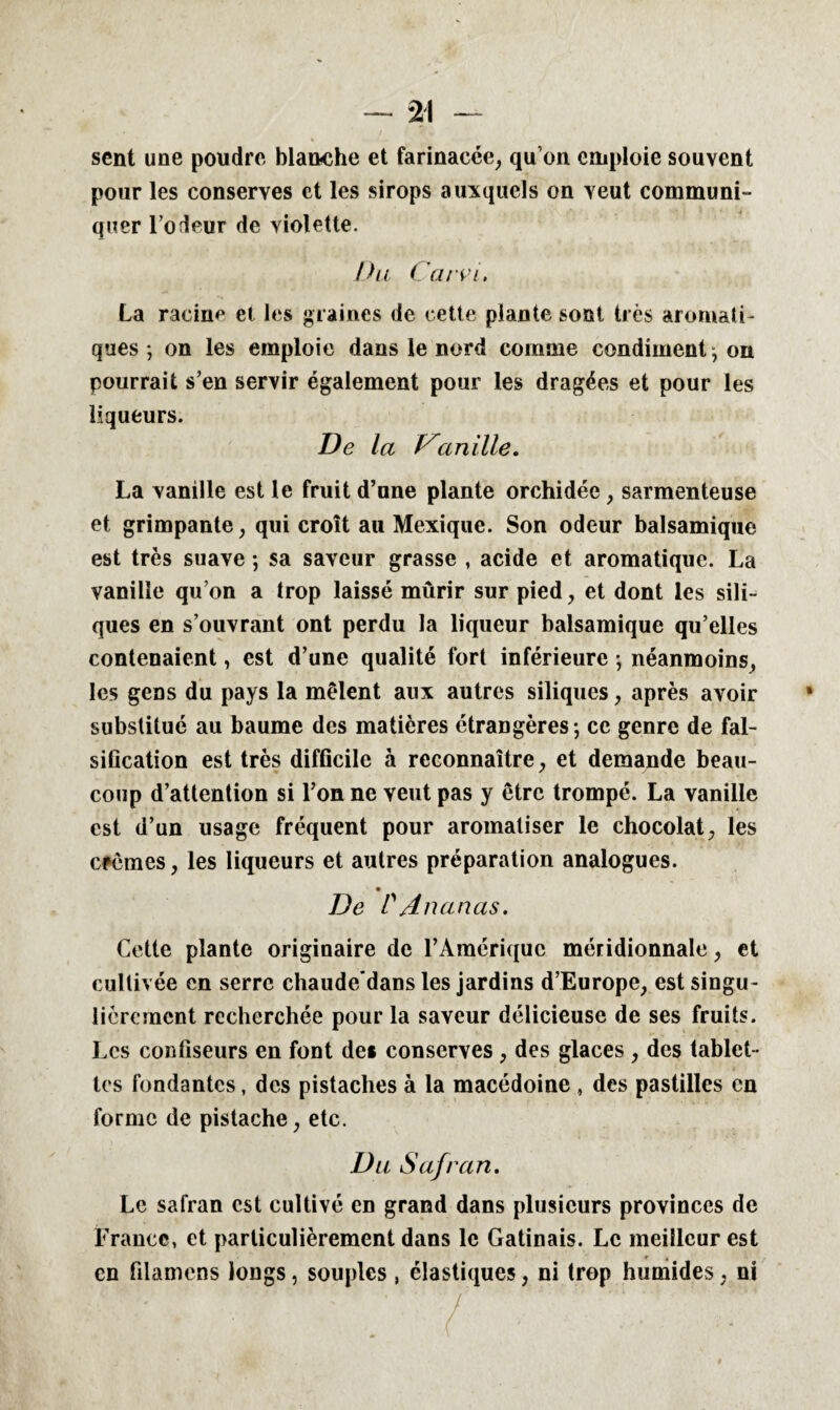 sent une poudre blanche et farinacée, qu’on emploie souvent pour les conserves et les sirops auxquels on veut communi¬ quer l’odeur de violette. Du Carvi, La racine et les graines de cette plante sont très aromati¬ ques ; on les emploie dans le nord comme condiment j on pourrait s’en servir également pour les dragées et pour les liqueurs. De La Variille. La vanille est le fruit d’une plante orchidée , sarmenteuse et grimpante, qui croît au Mexique. Son odeur balsamique est très suave ; sa saveur grasse , acide et aromatique. La vanille qu’on a trop laissé mûrir sur pied , et dont les sili- ques en s’ouvrant ont perdu la liqueur balsamique qu’elles contenaient, est d’une qualité fort inférieure -, néanmoins, les gens du pays la mêlent aux autres siliques, après avoir substitue au baume des matières étrangères -, ce genre de fal¬ sification est très difficile à reconnaître, et demande beau¬ coup d’attention si l’on ne veut pas y être trompé. La vanille est d’un usage fréquent pour aromatiser le chocolat, les crèmes, les liqueurs et autres préparation analogues. De P Ananas. Cette plante originaire de l’Amérique méridionnale, et cultivée en serre chaude’dans les jardins d’Europe, est singu¬ lièrement recherchée pour la saveur délicieuse de ses fruits. Les confiseurs en fout de* conserves , des glaces , des tablet¬ tes fondantes, des pistaches à la macédoine , des pastilles en forme de pistache, etc. Du Safran. Le safran est cultivé en grand dans plusieurs provinces de France, et particulièrement dans le Gatinais. Le meilleur est r # en filamens longs, souples , élastiques, ni trop humides, ni