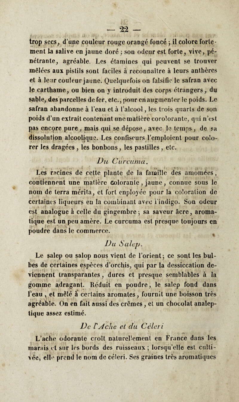 — — trop secs, d’une couleur rouge orangé foncé *, il colore forte¬ ment la salive en jaune doré ; son odeur est forte, vive, pé¬ nétrante, agréable. Les étamines qui peuvent se trouver mêlées aux pistils sont faciles à reconnaître à leurs anthères et à leur couleur jaune. Quelquefois on falsifie le safran avec le carthame, ou bien on y introduit des corps étrangers, du sable, des parcelles de fer, etc., pour en augmenter le poids. Le safran abandonne à l’eau et à l’alcool, les trois quarts de son poids d’un extrait contenant une matière corolorante, qui n’est pas encore pure , mais qui se dépose, avec le temps, de sa dissolution alcoolique. Les confiseurs l’emploient pour colo¬ rer les dragées, les bonbons, les pastilles, etc. Du Curatma. r : • ' - - i . . • - - ; «*•* ; • . •* Les racines de cette plante de la famille des amomées, contiennent une matière ûoloranie, jaune, connue sous le nom de terra mérita, et fort enployée pour la coloration de certaines liqueurs en la combinant avec l’indigo. Son odeur est analogue à celle du gingembre -, sa saveur âcre, aroma¬ tique est un peu amère. Le curcuma est presque toujours en poudre dans le commerce. Du S alejj. Le salep ou salop nous vient de l’orient -, ce sont les bul¬ bes de certaines espèces d’orchis, qui par la dessiccation de¬ viennent transparantes, dures et presque semblables à la gomme adragant. Réduit en poudre, le salep fond dans * * l’eau , et mêlé à certains aromates, fournit une boisson très agréable. On en fait aussi des crèmes, et un chocolat analep¬ tique assez estimé. De T A che et clu Céleri L’ache odorante croît naturellement en France dans les marais et sur les bords des ruisseaux ; lorsqu’elle est culti¬ vée, elle prend le nom de céleri. Ses graines très aromatiques