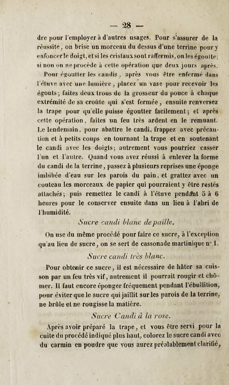 dre pour remployer à d'autres usages. Pour s’assurer de la réussite, oa brise un morceau du dessus d’une terrine pour y enfoncer le doigt, etsi les cristauxsont raffermis, onles égoulte; sinon on ne procède à cette opération que deux jours après. Pour égoutter les candis, après vous être enfermé dans l’étuve avec une lumière, placez un vase pour recevoir les égouts ; faites deux trous de la grosseur du pouce à chaque extrémité de sa croûte qui s’est fermée, ensuite renversez la trape pour quelle puisse égoutter facilement -, et après cette opération, faites un feu très ardent en le remuant. Le lendemain, pour abattre le candi, frappez avec prccau- lion et à petits coups en tournant la trape et en soutenant le candi avec les doigts-, autrement vous pourriez casser l’un et l’autre. Quand vous avez réussi à enlever la forme du candi delà terrine, passez à plusieurs reprises une éponge imbibée d’eau sur les parois du pain, et grattez avec un couteau les morceaux de papier qui pourraient y être restés attachés ; puis remettez le candi à l’étuve pendatat 5 à 6 heures pour le conserver ensuite dans un lieu à l’abri de l’humidité. Sucre candi blanc de paille. On use du même procédé pour faire ce sucre, à l’exception qu’au lieu de sucre, on se sert de cassonademartiniquen° 1. Sucre candi 1res blanc. Pour obtenir ce sucre, il est nécessaire de hâter sa cuis¬ son par un feu très vif, autrement il pourrait rougir et chô¬ mer. Il faut encore éponger fréquement pendant l’ébullition, pour éviter que le sucre qui jaillit sur les parois de la terrine, ne brûle et ne rougisse la matière. Sucre Candi à la rose. Après avoir préparé la trape, et vous être servi pour la cuite du procédé indiqué plus haut, colorez le sucre candi avec du carmin en poudre que vous aurez préalablement clarifié,