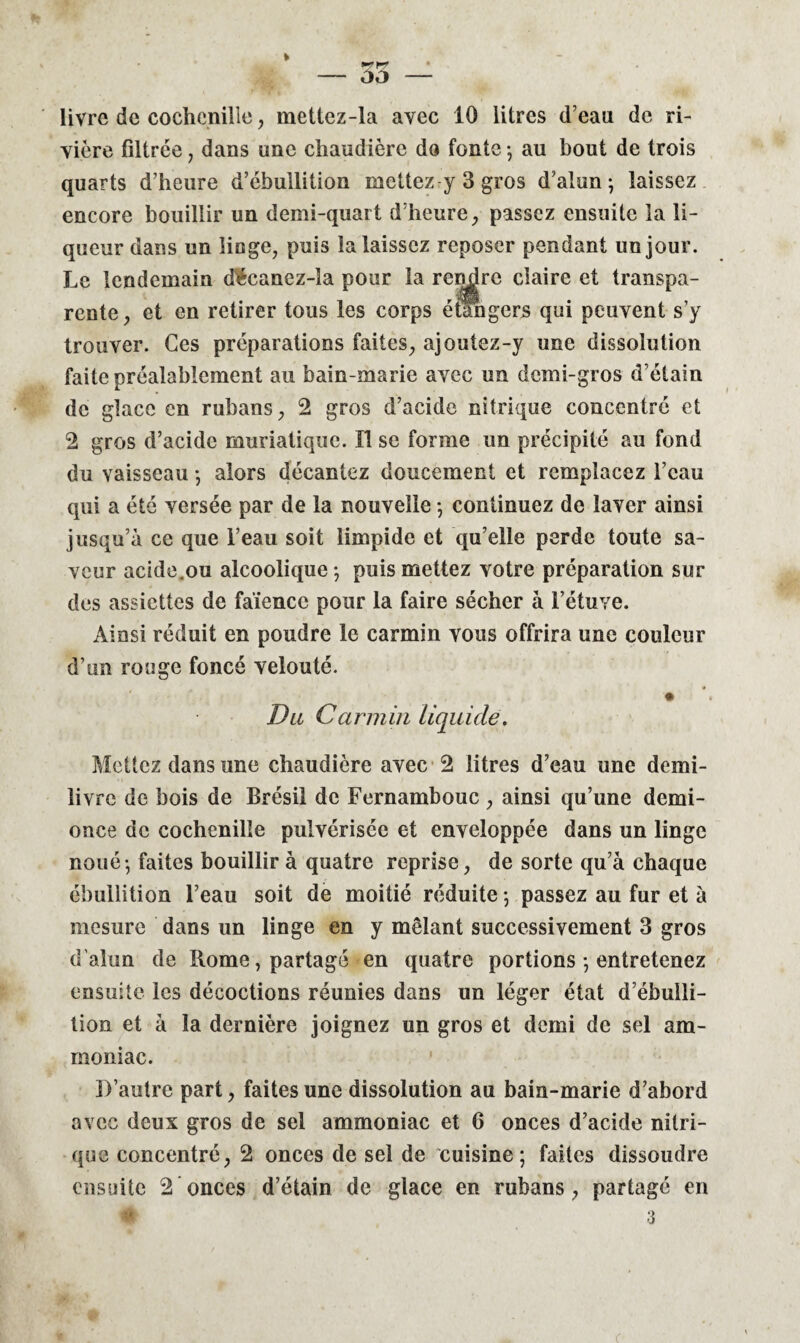 vière filtrée , dans une chaudière do fonte -, au bout de trois quarts d’heure d’ébullition mettez y 3 gros d’alun; laissez encore bouillir un demi-quart d’heure, passez ensuite la li¬ queur dans un linge, puis la laissez reposer pendant un jour. Le lendemain décanez-îa pour la rendre claire et transpa¬ rente, et en retirer tous les corps étangers qui peuvent s’y trouver. Ces préparations faites, ajoutez-y une dissolution faite préalablement au bain-marie avec un demi-gros d’étain de glace en rubans, 2 gros d’acide nitrique concentré et 2 gros d’acide muriatique. Il se forme un précipité au fond du vaisseau ; alors décantez doucement et remplacez l’eau qui a été versée par de la nouvelle ; continuez de laver ainsi jusqu’à ce que l’eau soit limpide et qu’elle perde toute sa¬ veur acide.ou alcoolique ; puis mettez votre préparation sur des assiettes de faïence pour la faire sécher à l’étuve. Ainsi réduit en poudre le carmin vous offrira une couleur d’un rouge foncé velouté. Du Carmin liquide. Mettez dans une chaudière avec 2 litres d’eau une demi- livre de bois de Brésil de Fernambouc, ainsi qu’une demi- once de cochenille pulvérisée et enveloppée dans un linge noué-, faites bouillir à quatre reprise, de sorte qu’à chaque ébullition l’eau soit de moitié réduite ; passez au fur et à mesure dans un linge en y mêlant successivement 3 gros d'alun de Rome, partagé en quatre portions ; entretenez ensuite les décoctions réunies dans un léger état d’ébulli¬ tion et à la dernière joignez un gros et demi de sel am¬ moniac. D’autre part, faites une dissolution au bain-marie d’abord avec deux gros de sel ammoniac et 6 onces d’acide nitri¬ que concentré, 2 onces de sel de cuisine; faites dissoudre ensuite 2 onces d’étain de glace en rubans, partagé en