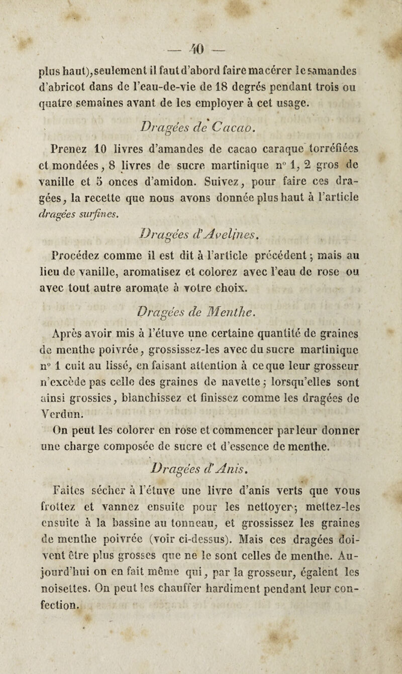 — 40 — plus haut), seulement il faut d’abord faire macérer lesamandes d’abricot dans de l’eau-de-vie de 18 degrés pendant trois ou quatre semaines avant de les employer à cet usage. Dragées de Cacao. Prenez 10 livres d’amandes de cacao caraquc torréfiées et mondées, 8 livres de sucre martinique n° 1, 2 gros de vanille et 5 onces d’amidon. Suivez, pour faire ces dra¬ gées, la recette que nous avons donnée plus haut à l’article dragées surfines. Dragées d? Avelines. Procédez comme il est dit à l’article précédent ; mais au lieu de vanille, aromatisez et colorez avec l’eau de rose ou avec tout autre aromate à votre choix. Dragées de Menthe. Après avoir mis à l’étuve une certaine quantité de graines de menthe poivrée, grossissez-les avec du sucre martinique n° 1 cuit au lissé, en faisant attention à ce que leur grosseur n’excède pas celle des graines de navette j lorsqu’elles sont ainsi grossies, blanchissez et finissez comme les dragées de Verdun. On peut les colorer en rose et commencer parleur donner une charge composée de sucre et d’essence de menthe. Dragées d!A ni s. Faites sécher à Fétuve une livre d’anis verts que vous frottez et vannez ensuite pour les nettoyer; mettez-les ensuite à la bassine au tonneau, et grossissez les graines de menthe poivrée (voir ci-dessus). Mais ces dragées doi¬ vent être plus grosses que ne le sont celles de menthe. Au¬ jourd’hui on en fait même qui, par la grosseur, égalent les noisettes. On peut les chauffer hardiment pendant leur con¬ fection.