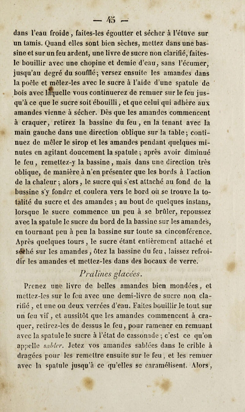 dans l’eau froide, faites-les égoutter et sécher à l’étuve sur un tamis. Quand elles sont bien sèches, mettez dans une bas¬ sine et sur un feu ardent, une livre de sucre non clarifié, faites- lc bouillir avec une chopine et demie d’eau, sans l’écumer, jusqu’au degré du soufflé; versez ensuite les amandes dans la poêle et mêlez-les avec le sucre à l’aide d’une spatule de bois avec laquelle vous continuerez de remuer sur le feu jus¬ qu’à ce que le sucre soit ébouilli, et que celui qui adhère aux amandes vienne à sécher. Dès que les amandes commencent à craquer, retirez la bassine du feu, en la tenant avec la main gauche dans une direction oblique sur la table ; conti¬ nuez de mêler le sirop et les amandes pendant quelques mi¬ nutes en agitant doucement la spatule ; après avoir diminué le feu, remettez-y la bassine, mais dans une direction très oblique, de manière à n’en présenter que les bords à Faction de la chaleur ; alors, le sucre qui s’est attaché au fond de la bussine sy fondre et coulera vers le bord où se trouve la to¬ talité du sucre et des amandes ; au bout de quelques instans, lorsque le sucre commence un peu à se brûler, repoussez avec la spatule le sucre du bord de la bassine sur les amandes, en tournant peu à peu la bassine sur toute sa cinconférence. Après quelques tours, le sucre étant entièrement attaché et séché sur les amandes, ôtez la bassine du feu, laissez refroi¬ dir les amandes et metlez-îes dans des bocaux de verre. Pralines glacées. Prenez une livre de belles amandes bien mondées,, et mettez-les sur le feu avec une demi-livre de sucre non cla¬ rifié , et une ou deux verrées d’eau. Faites bouillir le tout sur un feu vif, et aussitôt que les amandes commencent à cra¬ quer, relirez-les de dessus le feu, pour ramener en remuant avec la spatule le sucre à l’état de cassonade ; c’est ce qu’on appelle sabler. Jetez vos amandes sablées dans le crible à dragées pour les remettre ensuite sur le feu, et les remuer avec la spatule jusqu’à ce qu’elles sc caramélisent. Alors,