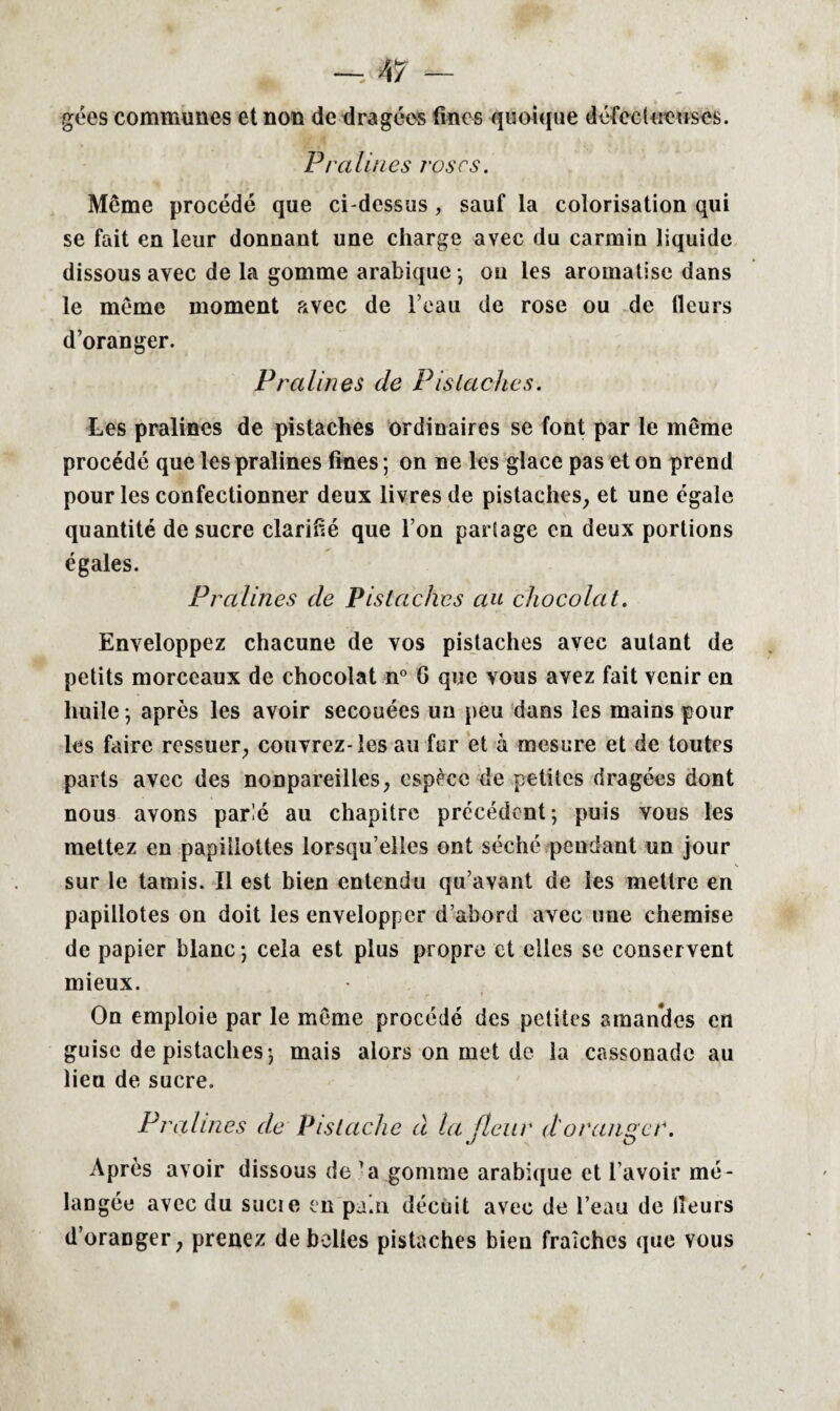 gées communes et non de dragées fines quoique défectueuses. P/ 'aliues roses. Même procédé que ci-dessus , sauf la colorisation qui se fait en leur donnant une charge avec du carmin liquide dissous avec de la gomme arabique -, ou les aromatise dans le même moment avec de l’eau de rose ou de fleurs d’oranger. Pralines de Pistaches. Les pralines de pistaches ordinaires se font par le même procédé que les pralines fines ; on ne les glace pas et on prend pour les confectionner deux livres de pistaches, et une égale quantité de sucre clarifié que l’on partage en deux portions égales. Pi 'alines de Pistaches au chocolat. Enveloppez chacune de vos pistaches avec autant de petits morceaux de chocolat n° G que vous avez fait venir en huile -, après les avoir secouées un peu dans les mains pour les faire ressuer, couvrez- les au fur et à mesure et de toutes parts avec des nonpareilles, espèce de petites dragées dont nous avons parlé au chapitre précédent; puis vous les mettez en papiilottes lorsqu’elles ont séché pendant un jour sur le tamis. Il est bien entendu qu’avant de les mettre en papillotes on doit les envelopper d’abord avec une chemise de papier blanc ; cela est plus propre et elles se conser vent mieux. On emploie par le même procédé des petites amandes en guise de pistaches; mais alors on met de la cassonade au lieu de sucre. Pralines de Pistache à la fleur d'oranger. J O Après avoir dissous de ’a gomme arabique et l’avoir mé¬ langée avec du sucie en pain décuit avec de l’eau de Heurs d’oranger, prenez de belles pistaches bien fraîches que vous