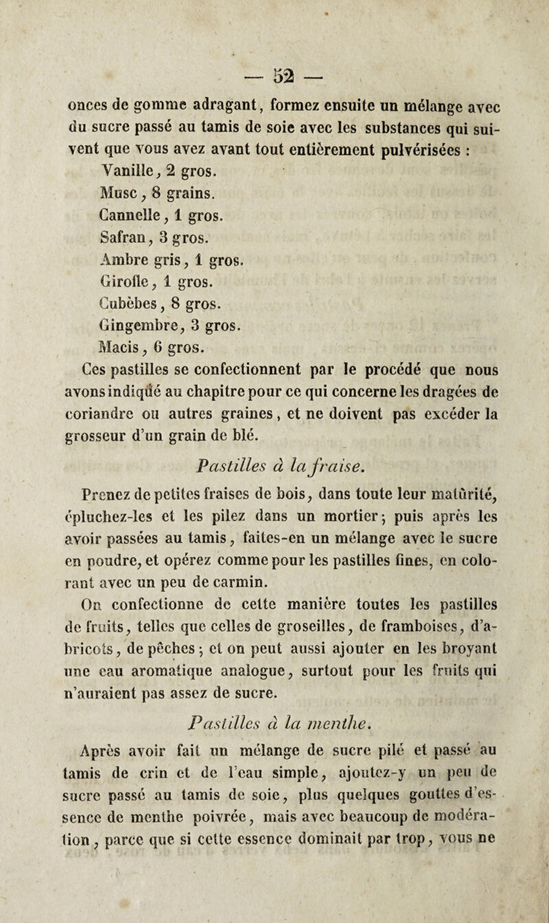 onces de gomme adragant, formez ensuite un mélange avec du sucre passé au tamis de soie avec les substances qui sui¬ vent que vous avez avant tout entièrement pulvérisées : Vanille, 2 gros. Musc, 8 grains. Cannelle, 1 gros. Safran, 3 gros. Ambre gris, 1 gros. Girofle, 1 gros. Cubèbes, 8 gros. Gingembre, 3 gros. Macis, 6 gros. Ces pastilles se confectionnent par le procédé que nous avons indiqdé au chapitre pour ce qui concerne les dragées de coriandre ou autres graines, et ne doivent pas excéder la grosseur d’un grain de blé. Pastilles à la fraise. Prenez de petites fraises de bois, dans toute leur maturité, épluchez-les et les pilez dans un mortier-, puis après les avoir passées au tamis, faites-en un mélange avec le sucre en poudre, et opérez comme pour les pastilles fines, en colo¬ rant avec un peu de carmin. On confectionne de cette manière toutes les pastilles de fruits, telles que celles de groseilles, de framboises, d’a¬ bricots, de pêches \ et on peut aussi ajouter en les broyant une eau aromatique analogue, surtout pour les fruits qui n’auraient pas assez de sucre. Pastilles à la menthe. Après avoir fait un mélange de sucre pilé et passé au tamis de crin et de l’eau simple, ajoutez-y un peu de sucre passé au tamis de soie, plus quelques gouttes d es- sencc de menthe poivrée, mais avec beaucoup de modéra¬ tion , parce que si cette essence dominait par trop, vous ne