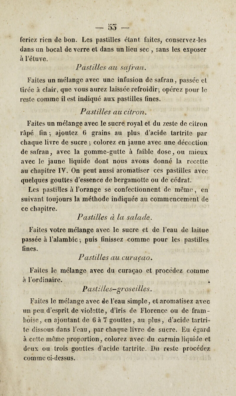 — 55 — feriez rien de bon. Les pastilles étant faites, conservez-les dans un bocal de verre et dans un lieu sec , sans les exposer à l’étuve. Pastilles au safran. Faites un mélange avec une infusion de safran, passée et tirée à clair, que vous aurez laissée refroidir; opérez pour le reste comme il est indiqué aux pastilles fines. Pastilles au citron. Faites un mélange avec le sucre royal et du zeste de citron râpé Fin -, ajoutez 6 grains au plus d’acide tartrite par chaque livre de sucre ; colorez en jaune avec une décoction de safran, avec la gomme-gutte à faible dose, ou mieux avec le jaune liquide dont nous avons donné la recette au chapitre IY. On peut aussi aromatiser ces pastilles avec quelques gouttes d’essence de bergamotte ou de cédrat. Les pastilles à l’orange se confectionnent de meme, en suivant toujours la méthode indiquée au commencement de ce chapitre. Pastilles à la salade. Faites votre mélange avec le sucre et de l’eau de laitue passée à l’alambic -, puis finissez comme pour les pastilles Fines. Pastilles au curacao. * Faites le mélange avec du curaçao et procédez comme à l’ordinaire. Pastilles-groseilles. Faites le mélange avec de l’eau simple, et aromatisez avec un peu d’esprit de violette, d’iris de Florence ou de fram¬ boise, en ajoutant de 6 à 7 gouttes, au plus, d’acide tartri- te dissous dans l’eau, par chaque livre de sucre. Eu égard à cette même proportion, colorez avec du carmin liquide et deux ou trois gouttes d’acide tartrite. Du reste procédez comme ci-dcssus.