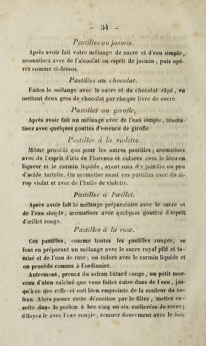 Pastilles au jasmin. Après avoir fait votre mélange de sucre ci d’eau simple , aromatisez avec de l’alcoolat ou esprit de jasmin • puis opé¬ rez comme ci-dessus. Pastilles au chocolat. Faites le mélange avec le sucre et du chocolat râpé, en mettant deux gros de chocolat par chaque livre de sucre. Pastilles au girofle. Après avoir fait un mélange avec de l’eau simple ; aroma¬ tisez avec quelques gouttes d’essence de girofle. Pastilles à la violette. Même procédé que pour les autres pastilles ; aromatisez avec de l’esprit d’iris de Florence et colorez avec le bleu en liqueur et le carmin liquide , ayant soin d’y joindre un peu d’acide tartrile. On aromatise aussi ces pastilles avec du si¬ rop violai et avec de l’huile de violette. Pastilles a l'œillet. \ * Après avoir fait le mélange préparatoire avec le sucre et de l’eau simple , aromatisez avec quelques gouttes d esprit d’œillet rouge. Pastilles à la rose. Ces pastilles, comme toutes les pastilles rouges, se font en préparant un mélange avec le sucre royal pilé et ta¬ misé et de l’eau de rose -, on colore avec le carmin liquide et on procède comme à l’ordinaire. Autrement, prenez du safran bâtard jouge, un petit mor¬ ceau d’alun calciné que vous faites cuire dans de l eau, jus¬ qu’à ce que celle-ci soit bien empreinte de la couleur du sa¬ fran. Alors passez cette décoction par le filtre, mettez en¬ suite dans le poêlon à bec cinq ou six cuillerées de sucre; délayez le avec l’eau rougie, remuez doucement avec le bois