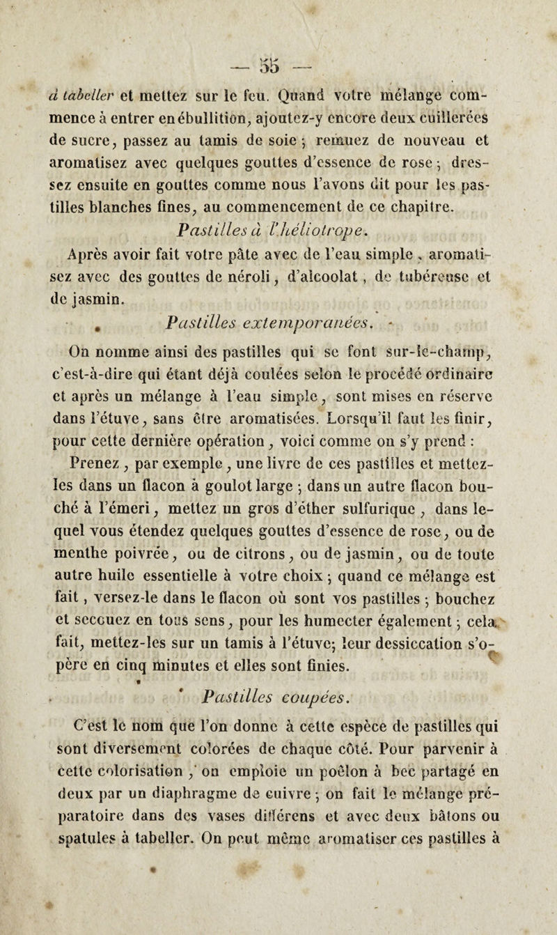 d tabcller et mettez sur le feu. Quand votre mélange com¬ mence à entrer en ébullition, ajoutcz-y encore deux cuillerées de sucre, passez au tamis de soie *, remuez de nouveau et aromatisez avec quelques gouttes d’essence de rose -, dres¬ sez ensuite en gouttes comme nous l’avons dit pour les pas¬ tilles blanches fines, au commencement de ce chapitre. Pastilles à Vhéliotrope. Après avoir fait votre pâte avec de l’eau simple , aromati¬ sez avec des gouttes de néroli, d’alcoolat, de tubéreuse et de jasmin. 9 Pastilles extemporanées. * On nomme ainsi des pastilles qui se font sur-le-champ, c’est-à-dire qui étant déjà coulées selon le procédé ordinaire et après un mélange à l’eau simple, sont mises en réserve dans l’étuve, sans être aromatisées. Lorsqu’il faut les finir, pour cette dernière opération, voici comme on s’y prend : Prenez , par exemple, une livre de ces pastilles et mettez- ïes dans un flacon à goulot large ; dans un autre flacon bou¬ ché à l’émeri, mettez un gros d’éther sulfurique , dans le¬ quel vous étendez quelques gouttes d’essence de rose, ou de menthe poivrée, ou de citrons, ou de jasmin, ou de toute autre huile essentielle à votre choix ; quand ce mélange est fait, versez-le dans le flacon où sont vos pastilles • bouchez et secouez en tous sens, pour les humecter également *, cela, fait, mettez-les sur un tamis à l’étuve: leur dessiccation s’o- père en cinq minutes et elles sont finies. Pastilles coupées. C’est le nom que l’on donne à cette espèce de pastilles qui sont diversement colorées de chaque côté. Pour parvenir à cette colorisation , on emploie un poêlon à bec partagé en deux par un diaphragme de cuivre -, on fait le mélange pré¬ paratoire dans des vases ditlérens et avec deux bâtons ou spatules à tabellcr. On peut même aromatiser ces pastilles à