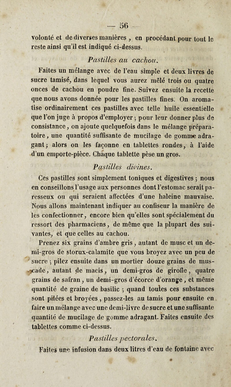 volonté et de diverses manières , en procédant pour tout le reste ainsi qu’il est indiqué ci-dessus. 7 Pastilles au cachou. Faites un mélange avec de l’eau simple et deux livres de sucre tamisé, dans lequel vous aurez mêlé trois ou quatre onces de cachou en poudre fine. Suivez ensuite la recette que nous avons donnée pour les pastilles fines. On aroma¬ tise ordinairement ces pastilles avec telle huile essentielle que l’on juge à propos d’employer-, pour leur donner plus de consistance, on ajoute quelquefois dans le mélange prépara¬ toire , une quantité suffisante de mucilage de gomme adra- gant y alors on les façonne en tablettes rondes, à l’aide d’un emporte-pièce. Chaque tablette pèse un gros. Pastilles divines. Ces pastilles sont simplement toniques et digestives ; nous en conseillons l’usage aux personnes dont l’estomac serait pa¬ resseux ou qui seraient affectées d’une haleine mauvaise. Nous allons maintenant indiquer au confiseur la manière de les confectionner, encore bien qu’elles sont spécialement du ressort des pharmaciens, de même que la plupart des sui¬ vantes, et que celles au cachou. Prenez six grains d’ambre gris , autant de musc et un de¬ mi-gros de storux-calamite que vous broyez avec un peu de sucre -, pilez ensuite dans un mortier douze grains de mus- <jcadc, autant de macis, un demi-gros de girofle, quatre grains de safran, un demi-gros d’écorce d’orange, et même quantité de graine de basilic -, quand toules ces substances sont pilées et broyées , passez-les au tamis pour ensuite en faire un mélange avec une demi-livre de sucre et une suffisante quantité de mucilage de gomme adragant. Faites ensuite des tablettes comme ci-dessus. Pastilles pectorales. Faites une infusion dans deux litres d’eau de fontaine avec
