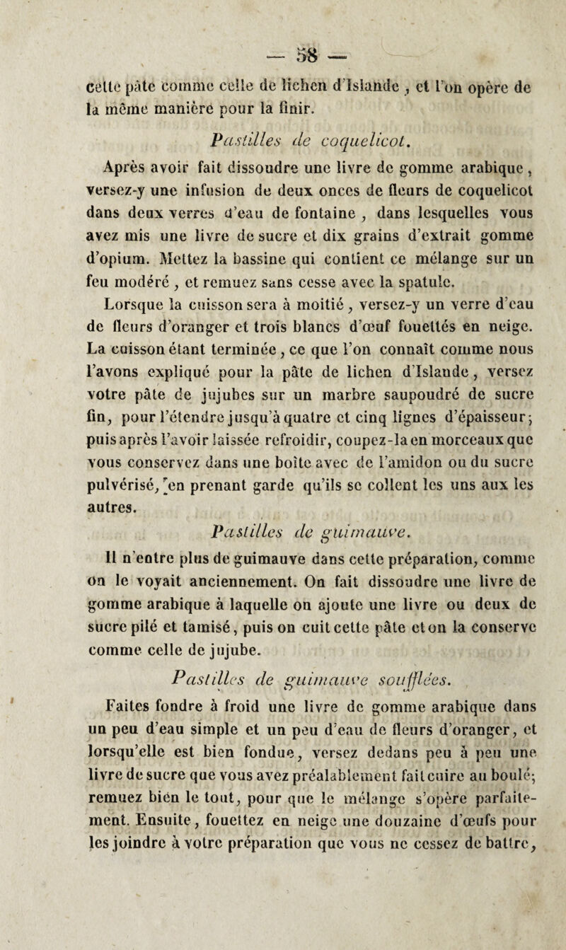 cette pâte comme celle de lichen d Islande , et I on opère de la même manière pour la finir. Pastilles de coquelicot. Après avoir fait dissoudre une livre de gomme arabique , versez-y une infusion de deux onces de fleurs de coquelicot dans deux verres d’eau de fontaine , dans lesquelles vous avez mis une livre de sucre et dix grains d’extrait gomme d’opium. Mettez la bassine qui contient ce mélange sur un feu modéré , et remuez sans cesse avec la spatule. Lorsque la cuisson sera à moitié, versez-y un verre d’eau de fleurs d’oranger et trois blancs d’œuf fouettés en neige. La cuisson étant terminée , ce que l’on connaît comme nous l’avons expliqué pour la pâte de lichen d’Islaude, versez votre pâte de jujubes sur un marbre saupoudré de sucre fin, pour l’étendre jusqu’à quatre et cinq lignes d’épaisseur -, puis après l’avoir laissée refroidir, coupez-la en morceaux que vous conservez dans une boîte avec de l’amidon ou du sucre pulvérisé, [en prenant garde qu’ils se collent les uns aux les autres. Pastilles de guimauve. Il n’entre plus de guimauve dans cette préparation, comme on le voyait anciennement. On fait dissoudre une livre de gomme arabique à laquelle on ajoute une livre ou deux de sucre pilé et tamisé, puis on cuit cette pâte et on la conserve comme celle de jujube. Pastilles de guimauve soufflées. Faites fondre à froid une livre de gomme arabique dans un peu d’eau simple et un peu d’eau de fleurs d’oranger, et lorsqu’elle est bien fondue, versez dedans peu à peu une livre de sucre que vous avez préalablement fait cuire au boulé; remuez bien le tout, pour que le mélange s’opère parfaite¬ ment. Ensuite , fouettez en neige une douzaine d’œufs pour les joindre à votre préparation que vous ne cessez débattre.