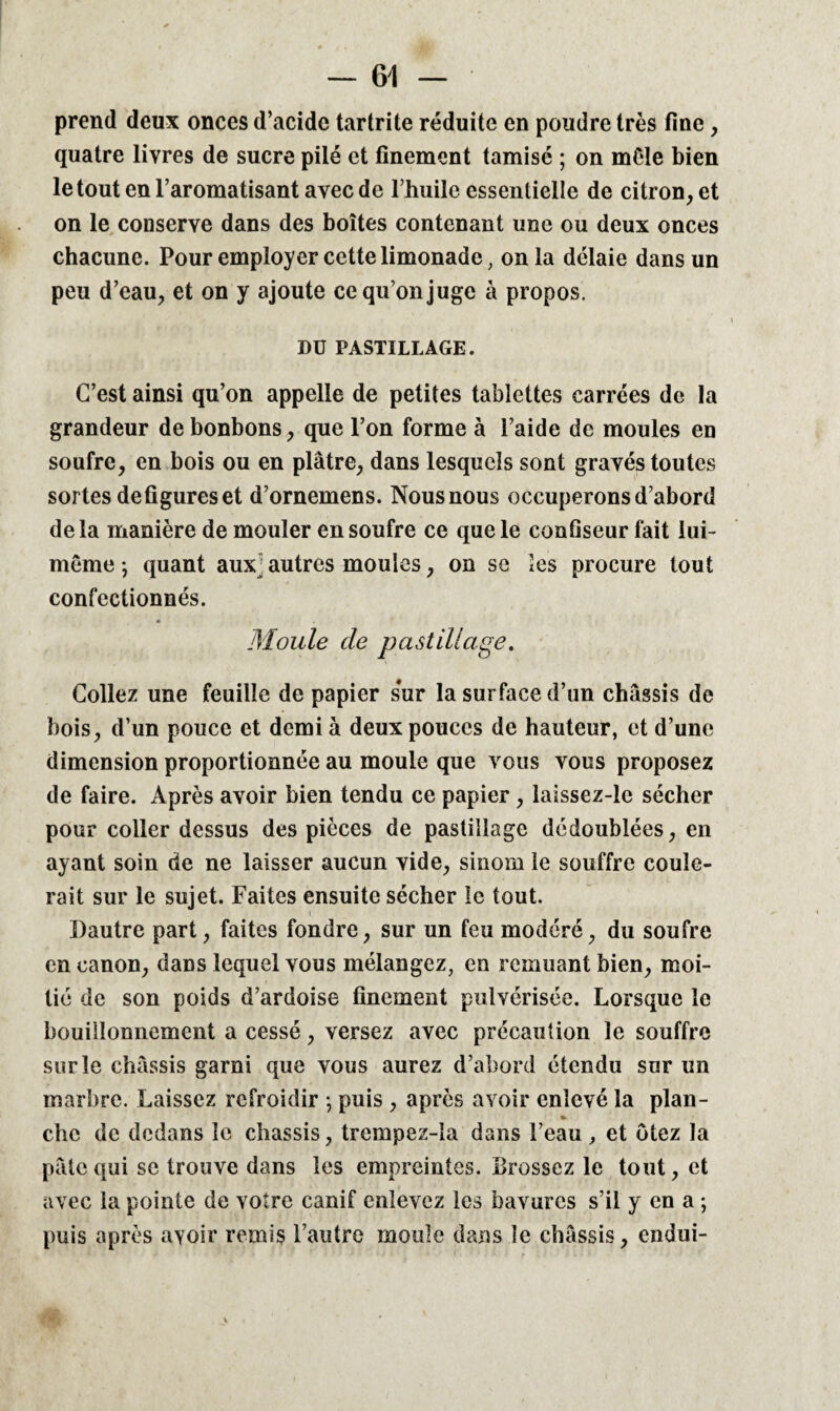 r ' • / « — 61 — prend deux onces d’acide tartrite réduite en poudre très fine, quatre livres de sucre pilé et finement tamisé ; on môle bien le tout en l’aromatisant avec de l’huile essentielle de citron, et on le conserve dans des boîtes contenant une ou deux onces chacune. Pour employer cette limonade, onia délaie dans un peu d’eau, et on y ajoute ce qu’on juge à propos. DU PASTILLAGE. C’est ainsi qu’on appelle de petites tablettes carrées de la grandeur de bonbons, que l’on forme à l’aide de moules en soufre, en bois ou en plâtre, dans lesquels sont gravés toutes sortes défigurés et d’ornemens. Nous nous occuperons d’abord delà manière de mouler en soufre ce que le confiseur fait lui- même ; quant aux■ autres moules, on se les procure tout confectionnés. Moule cle pastillage. Collez une feuille de papier sur la surface d’un châssis de bois, d’un pouce et demi à deux pouces de hauteur, et d’une dimension proportionnée au moule que vous vous proposez de faire. Après avoir bien tendu ce papier , laissez-ic sécher pour coller dessus des pièces de pastillage dédoublées, en ayant soin de ne laisser aucun vide, sinorn le souffre coule¬ rait sur le sujet. Faites ensuite sécher le tout. Dautre part, faites fondre, sur un feu modéré, du soufre en canon, daüs lequel vous mélangez, en remuant bien, moi¬ tié de son poids d’ardoise finement pulvérisée. Lorsque le bouillonnement a cessé, versez avec précaution le souffre sur le châssis garni que vous aurez d’abord étendu sur un marbre. Laissez refroidir ; puis , après avoir enlevé la plan- » chc de dedans le châssis, trempez-la dans l’eau , et ôtez la pâte qui se trouve dans les empreintes. Brossez le tout, et avec la pointe de votre canif enlevez les bavures s’il y en a ; puis après avoir remis l’autre moule dans le châssis, endui-