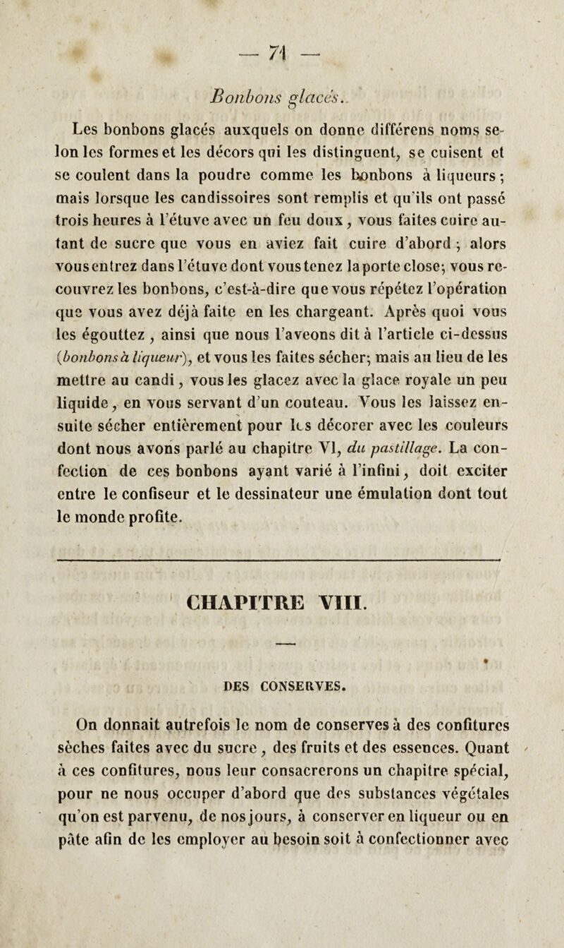 « Bonbons glaces. Les bonbons glacés auxquels on donne différens noms se¬ lon les formes et les décors qui les distinguent, se cuisent et se coulent dans la poudre comme les bonbons à liqueurs; mais lorsque les candissoires sont remplis et qu’ils ont passé trois heures à l’étuve avec un feu doux, vous faites cuire au¬ tant de sucre que vous en aviez fait cuire d’abord ; alors vous entrez dans l’étuve dont vous tenez la porte close; vous re¬ couvrez les bonbons, c’est-à-dire que vous répétez l’opération que vous avez déjà faite en les chargeant. Après quoi vous les égouttez , ainsi que nous l’aveons dit à l’article ci-dessus {bonbonsà liqueur), et vous les faites sécher; mais au lieu de les mettre au candi, vous les glacez avec la glace royale un peu liquide, en vous servant d’un couteau. Vous les laissez en¬ suite sécher entièrement pour les décorer avec les couleurs dont nous avons parlé au chapitre VI, du pastillage. La con¬ fection de ces bonbons ayant varié à l’infini, doit exciter entre le confiseur et le dessinateur une émulation dont tout le monde profite. CHAPITRE VIII. DES CONSERVES. On donnait autrefois le nom de conserves à des confitures sèches faites avec du sucre , des fruits et des essences. Quant à ces confitures, nous leur consacrerons un chapitre spécial, pour ne nous occuper d’abord que des substances végétales qu’on est parvenu, de nos jours, à conserver en liqueur ou en pâte afin de les employer au besoin soit à confectionner avec