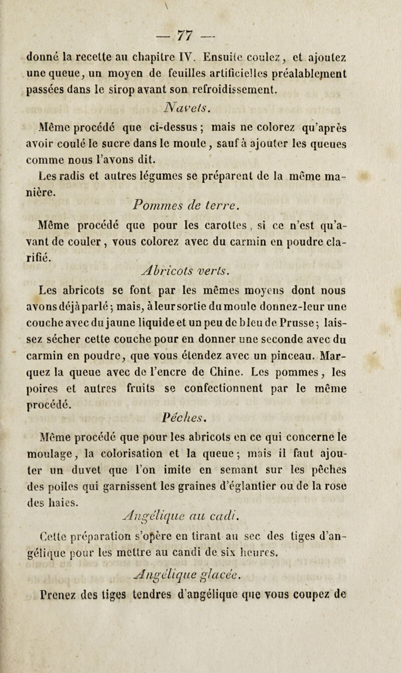 donné la recette au chapitre IY. Ensuite coulez, et ajoutez une queue, un moyen de feuilles artificielles préalablement passées dans le sirop ayant son refroidissement. Navels. Même procédé que ci-dessus ; mais ne colorez qu’après avoir coulé le sucre dans le moule, sauf à ajouter les queues comme nous l’avons dit. Les radis et autres légumes se préparent de la même ma¬ nière. Pommes de terre. Même procédé que pour les carottes. si ce n’est qu’a¬ vant de couler, vous colorez avec du carmin en poudre cla¬ rifié. Abricots verls. Les abricots se font par les mêmes moyens dont nous avons déjà parlé; mais, àleursortie du moule donnez-leur une couche avec du jaune liquide et un peu de bleu de Prusse ; lais¬ sez sécher cette couche pour en donner une seconde avec du carmin en poudre, que vous étendez avec un pinceau. Mar¬ quez la queue avec de l’encre de Chine. Les pommes, les poires et autres fruits se confectionnent par le même procédé. Pêches. Même procédé que pour les abricots en ce qui concerne le moulage, la colorisation et la queue; mais il faut ajou¬ ter un duvet que l’on imite en semant sur les pêches des poiles qui garnissent les graines d’églantier ou de la rose des haies. Angélique au cadi. Cette préparation s’opère en tirant au sec des tiges d’an¬ gélique pour les mettre au candi de six heures. Angclique glacée. Prenez des tiges tendres d’angélique que vous coupez de