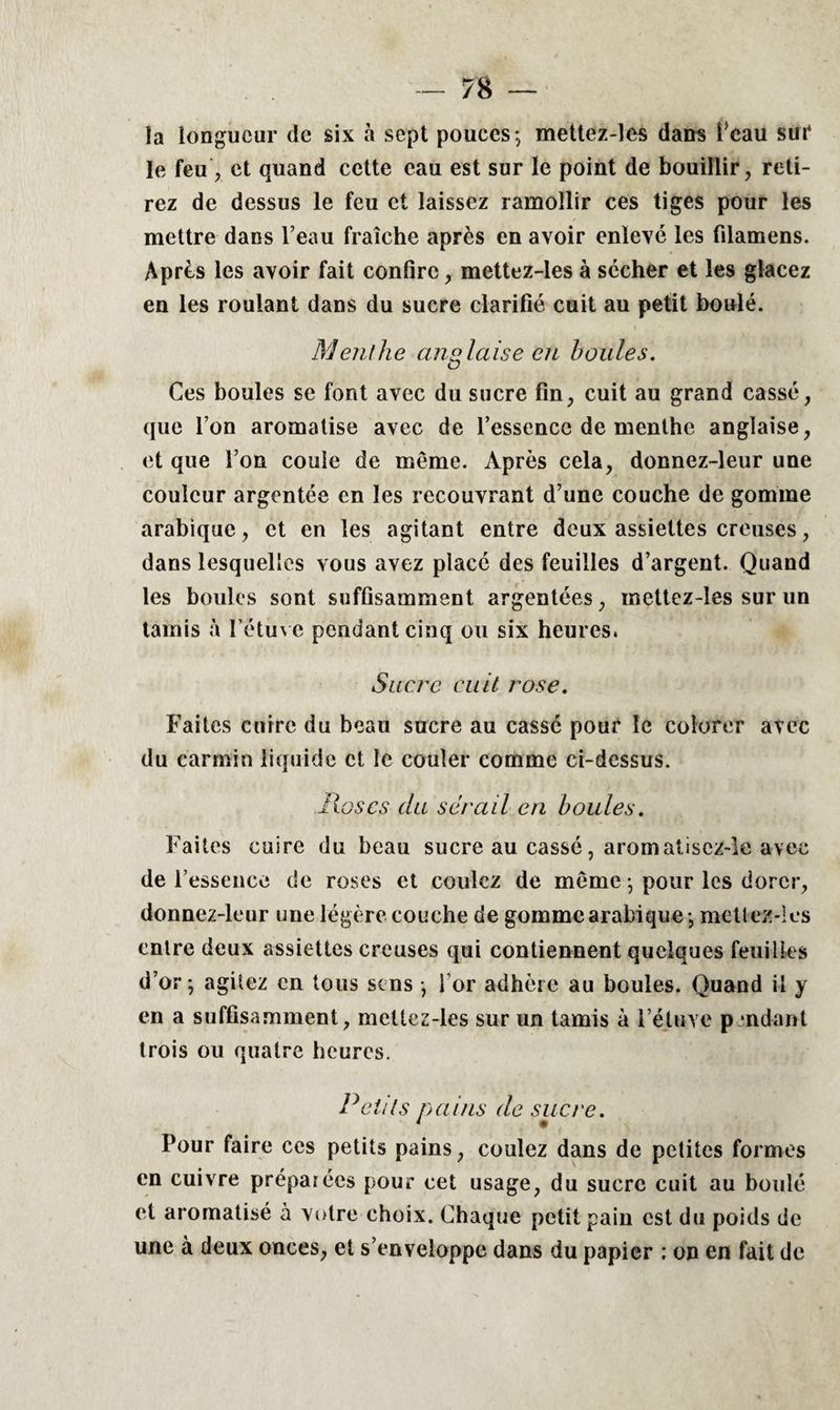 la longueur de six à sept pouces; mettez-les dans l’eau sur le feu, et quand cette eau est sur le point de bouillir, reti¬ rez de dessus le feu et laissez ramollir ces tiges pour les mettre dans l’eau fraîche après en avoir enlevé les filamens. Après les avoir fait confire, mettez-les à sécher et les glacez en les roulant dans du sucre clarifié cuit au petit boulé. Menthe anglaise en houles. Ces boules se font avec du sucre fin, cuit au grand cassé, que l’on aromatise avec de l’essence de menthe anglaise, et que l’on coule de même. Après cela, donnez-leur une couleur argentée en les recouvrant d’une couche de gomme arabique, et en les agitant entre deux assiettes creuses, dans lesquelles vous avez placé des feuilles d’argent. Quand les boules sont suffisamment argentées, mettez-les sur un tamis à l’étuve pendant cinq ou six heures. Sucre cuit rose. Faites cuire du beau sucre au cassé pour le colorer avec du carmin liquide et le couler comme ci-dessus. lias es du sérail en houles. Faites cuire du beau sucre au cassé, aromatisez-le avec de l’essence de roses et coulez de même ; pour les dorer, donnez-leur une légère couche de gomme arabique ; mettez-les entre deux assiettes creuses qui contiennent quelques feuilles d’or; agitez en tous sens ; l’or adhère au boules. Quand il y en a suffisamment, mettez-les sur un tamis à l’étuve pendant trois ou quatre heures. Petits nains de sucre. 1 • Pour faire ces petits pains, coulez dans de petites formes en cuivre préparées pour cet usage, du sucre cuit au boulé et aromatisé à votre choix. Chaque petit pain est du poids de une à deux onces, et s’enveloppe dans du papier ; on en fait de