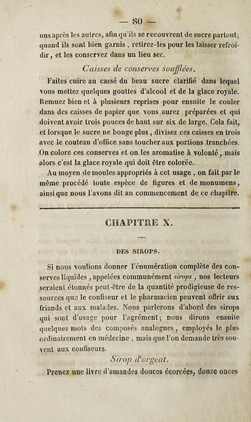 uns après les autres, afin qu’ils se recouvrent de sucre partout; quand ils sont bien garnis , retirez-les pour les laisser refroi¬ dir, et les conservez dans un lieu sec. Caisses de conserves soufflées. Faites cuire au cassé du beau sucre clarifié dans lequel vous mettez quelques gouttes d’alcool et de la glace royale. Remuez bien et à plusieurs reprises pour ensuite le couler dans des caisses de papier que vous aurez préparées et qui doivent avoir trois pouces de haut sur six de large. Cela fait, et lorsque le sucre ne bouge plus, divisez ces caisses en trois avec le couteau d’office sans toucher aux portions tranchées. On colore ces conserves et on les aromatise à volonté, mais alors c’est la glace royale qui doit être colorée. Au moyen de moules appropriés à cet usage , on fait par le même procédé toute espèce de figures et de monumens, ainsique nous l’avons dit au commencement de ce chapitre. CHAPITRE X. DES SIROPS. Si nous voulions donner l’énumération complète des con¬ serves liquides , appelées communément sirops , nos lecteurs seraient étonnés peut-être de la quantité prodigieuse de res¬ sources que le confiseur et le pharmacien peuvent offrir aux friands et aux malades. Nous parlerons d’abord des sirops qui sont d’usage pour l’agrément ; nous dirons ensuite quelques mots des composés analogues, employés le plus ordinairement en médecine , mais que l’on demande très sou¬ vent aux confiseurs. Sirop d’orgeat. Prenez une livre d’amandes douces écorcées, douze onces