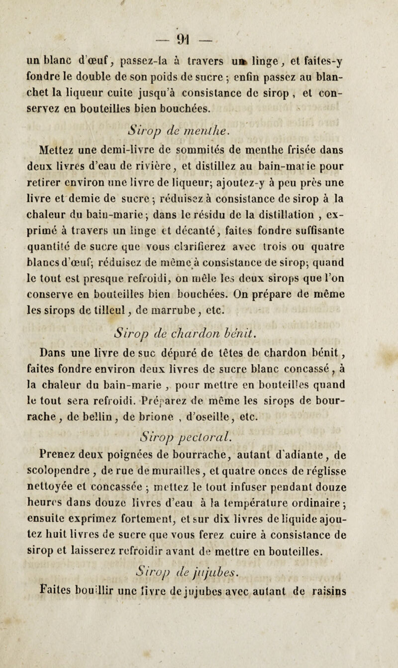 un blanc dœuf, passez-la à travers ua> linge, et faites-y fondre le double de son poids de sucre ; enfin passez au blan- chet la liqueur cuite jusqu’à consistance de sirop , et con¬ servez en bouteilles bien bouchées. Sirop cle menthe. Mettez une demi-livre de sommités de menthe frisée dans deux livres d’eau de rivière, et distillez au bain-maiie pour retirer environ une livre de liqueur-, ajoutez-y à peu près une livre et demie de sucre -, réduisez à consistance de sirop à la chaleur du bain-marie -, dans le résidu de la distillation , ex¬ primé à travers un linge et décanté, faites fondre suffisante quantité de sucre que vous clarifierez avec trois ou quatre blancs d’œuf; réduisez de même à consistance de sirop; quand le tout est presque refroidi, on mêle les deux sirops que l’on conserve en bouteilles bien bouchées. On prépare de même les sirops de tilleul, de marrube, etc. Sirop de chardon bénit. Dans une livre de suc dépuré de têtes de chardon bénit, faites fondre environ deux livres de sucre blanc concassé, à la chaleur du bain-marie , pour mettre en bouteilles quand le tout sera refroidi. Préparez de même les sirops de bour¬ rache, de beîlin, de brione , d’oseille, etc. Sirop pectoral. Prenez deux poignées de bourrache, autant d'adiante, de scolopendre, de rue de murailles, et quatre onces de réglisse nettoyée et concassée ; mettez le tout infuser pendant douze heures dans douze livres d’eau à la température ordinaire-, ensuite exprimez fortement, et sur dix livres de liquide ajou¬ tez huit livres de sucre que vous ferez cuire à consistance de sirop et laisserez refroidir avant de mettre en bouteilles. Sirop de jujubes. Faites bouillir une livre de jujubes avec autant de raisins