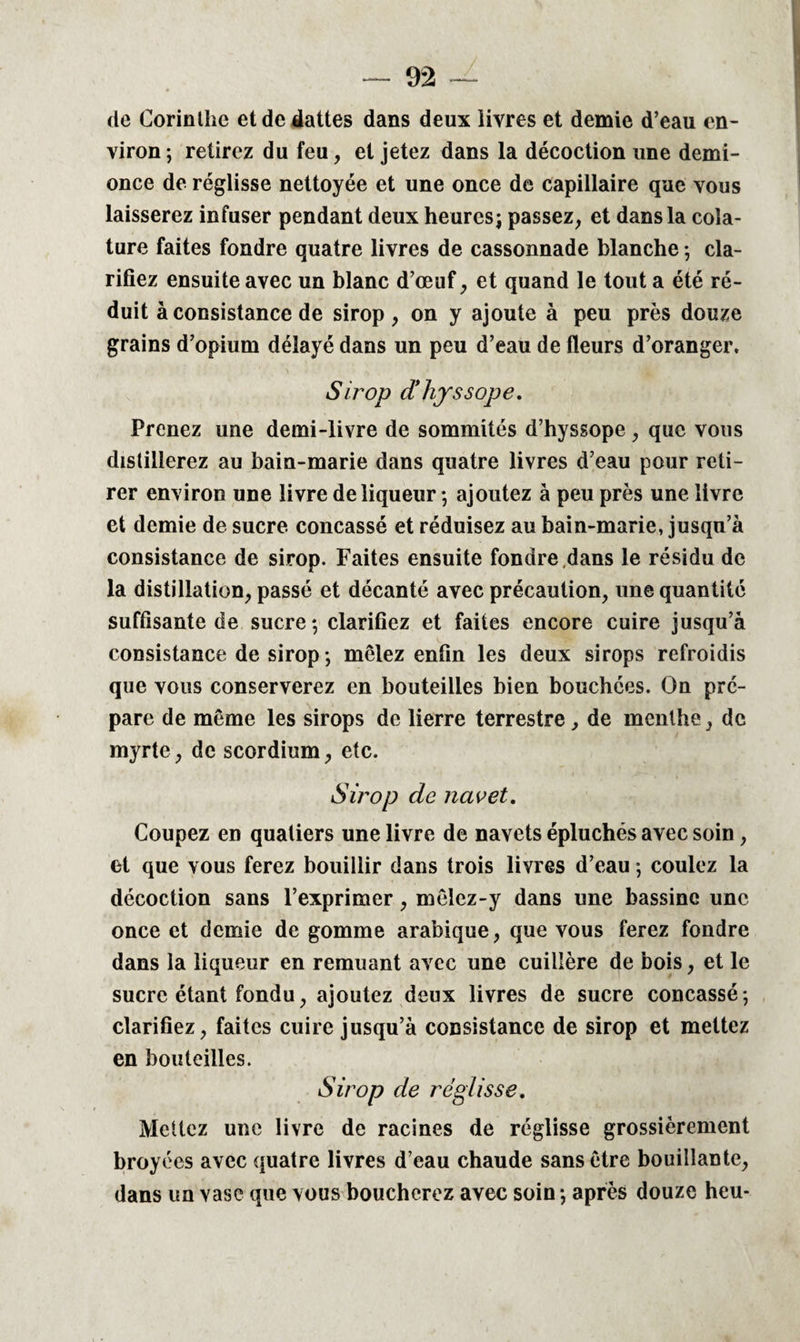 de Corinthe et de dattes dans deux livres et demie d’eau en¬ viron ; retirez du feu, et jetez dans la décoction une demi- once de réglisse nettoyée et une once de capillaire que vous laisserez infuser pendant deux heures; passez, et dans la coîa- ture faites fondre quatre livres de cassonnade blanche ; cla¬ rifiez ensuite avec un blanc d’œuf, et quand le tout a été ré¬ duit à consistance de sirop, on y ajoute à peu près douze grains d’opium délayé dans un peu d’eau de fleurs d’oranger. Sirop cïhjssope. Prenez une demi-livre de sommités d’hyssope, que vous distillerez au bain-marie dans quatre livres d’eau pour reti¬ rer environ une livre de liqueur ; ajoutez à peu près une livre et demie de sucre concassé et réduisez au bain-marie, jusqu’à consistance de sirop. Faites ensuite fondre dans le résidu de la distillation, passé et décanté avec précaution, une quantité suffisante de sucre; clarifiez et faites encore cuire jusqu’à consistance de sirop ; mêlez enfin les deux sirops refroidis que vous conserverez en bouteilles bien bouchées. On pré¬ pare de même les sirops de lierre terrestre, de menthe, de myrte, de scordium, etc. Sirop de navet. Coupez en quatiers une livre de navets épluchés avec soin, et que vous ferez bouillir dans trois livres d’eau ; coulez la décoction sans l’exprimer, mêlez-y dans une bassine une once et demie de gomme arabique, que vous ferez fondre dans la liqueur en remuant avec une cuillère de bois, et le sucre étant fondu, ajoutez deux livres de sucre concassé ; clarifiez, faites cuire jusqu’à consistance de sirop et mettez en bouteilles. Sirop de réglisse. Mettez une livre de racines de réglisse grossièrement broyées avec quatre livres d’eau chaude sans être bouillante, dans un vase que vous boucherez avec soin ; après douze heu-