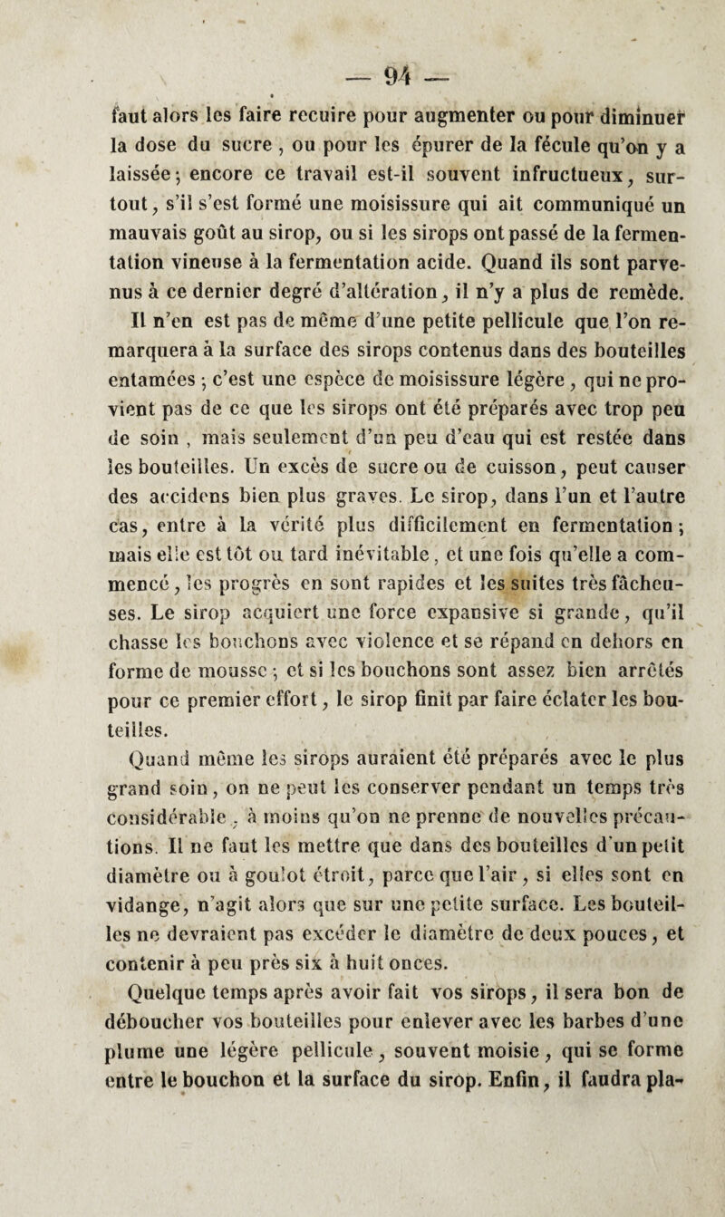 faut alors les faire recuire pour augmenter ou pour diminuer la dose du sucre , ou pour les épurer de la fécule qu’on y a laissée-, encore ce travail est-il souvent infructueux, sur¬ tout, s’il s’est formé une moisissure qui ait communiqué un mauvais goût au sirop, ou si les sirops ont passé de la fermen¬ tation vineuse à la fermentation acide. Quand ils sont parve¬ nus à ce dernier degré d’altération, il n’y a plus de remède. Il n’en est pas de même d’une petite pellicule que l’on re¬ marquera à la surface des sirops contenus dans des bouteilles entamées -, c’est une espèce de moisissure légère , qui ne pro¬ vient pas de ce que les sirops ont été préparés avec trop peu de soin , mais seulement d’un peu d’eau qui est restée dans les bouteilles. Un excès de sucre ou de cuisson, peut causer des accidens bien plus graves. Le sirop, dans l’un et l’autre cas, entre à la vérité plus difficilement en fermentation; mais elle est tôt ou tard inévitable, et une fois qu’elle a com¬ mencé , les progrès en sont rapides et les suites très fâcheu¬ ses. Le sirop acquiert une force expansive si grande, qu’il chasse les bouchons avec violence et se répand en dehors en forme de mousse ; et si les bouchons sont assez bien arrêtés pour ce premier effort, le sirop finit par faire éclater les bou¬ teilles. Quand même les sirops auraient été préparés avec le plus grand soin, on ne peut les conserver pendant un temps très considérable . à moins qu’on ne prenne de nouvelles précau¬ tions. Il ne faut les mettre que dans des bouteilles d’un petit diamètre ou à goulot étroit, parce que l’air, si elles sont en vidange, n’agit alors que sur une petite surface. Les bouteil¬ les ne devraient pas excéder le diamètre de deux pouces, et contenir à peu près six à huit onces. Quelque temps après avoir fait vos sirops, il sera bon de déboucher vos bouteilles pour enlever avec les barbes d’une plume une légère pellicule, souvent moisie, qui se forme entre le bouchon et la surface du sirop. Enfin, il faudra pla-