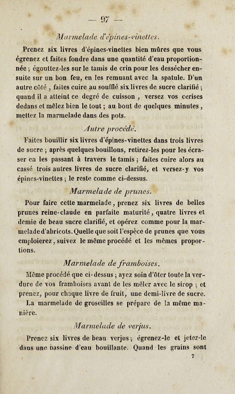 Ma rmela de d'dp in es - vineües. Prenez six livres d’épines-vinettes bien mûres que vous égrenez et faites fondre dans une quantité d’eau proportion¬ née ; égouttez-les sur le tamis de crin pour les dessécher en¬ suite sur un bon feu, en les remuant avec la spatule. D’un autre côté , faites cuire au soufflé six livres de sucre clarifié -, quand il a atteint ce degré de cuisson , versez vos cerises dedans et mêlez bien le tout ; au bout de quelques minutes , mettez la marmelade dans des pots. Autre procédé. Faites bouillir six livres d’épines-vinettes dans trois livres de sucre -, après quelques bouillons, retirez-les pour les écra¬ ser en les passant à travers le tamis ; faites cuire alors au cassé trois autres livres de sucre clarifié, et versez-y vos épines-vinettes ; le reste comme ci-dessus. Marmelade de prunes. Pour faire cette marmelade, prenez six livres de belles prunes reine-claude en parfaite maturité, quatre livres et demie de beau sucre clarifié, et opérez comme pour la mar¬ melade d’abricots. Quelle que soit l’espèce de prunes que vous emploierez, suivez le même procédé et les mêmes propor¬ tions. Marmelade de framboises. Même procédé que ci-dessus ; ayez soin d’ôter toute la ver¬ dure de vos framboises avant de les mêler avec le sirop -, et prenez, pour chaque livre de fruit, une demi-livre de sucre. La marmelade de groseilles se prépare de la même ma¬ nière. Marmelade de verjus. Prenez six livres de beau verjus; égrencz-le et jetez-le dans une bassine d’eau bouillante. Quand les grains sont 7