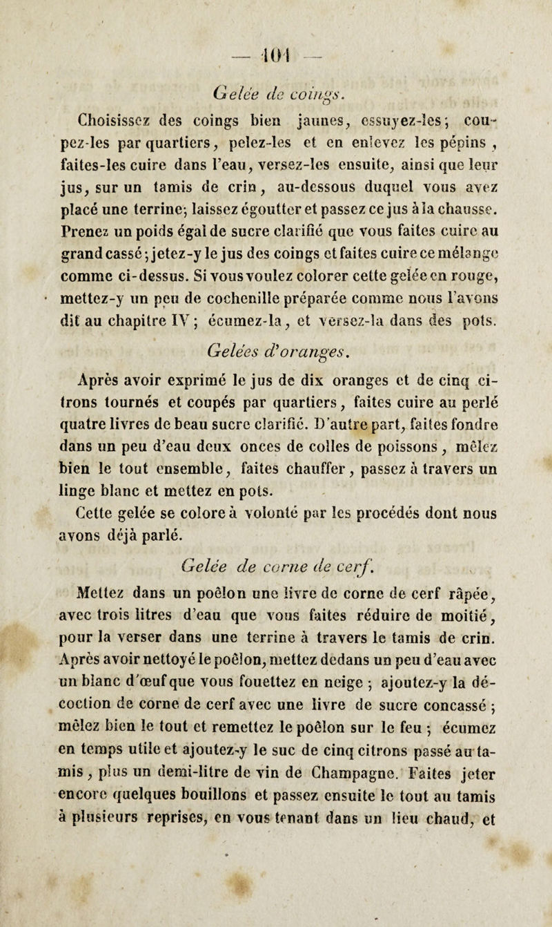 — KH Gelée de coûtas. Choisissez des coings bien jaunes, essuyez-lescou- pez-Ies par quartiers, pclez-les et en enlevez les pépins , faites-les cuire dans l’eau, versez-îes ensuite, ainsi que leur jus, sur un tamis de crin, au-dessous duquel vous avez placé une terrine-, laissez égoutter et passez ce jus à la chausse. Prenez un poids égal de sucre clarifié que vous faites cuire au grand cassé-, jetez-y le jus des coings et faites cuire ce mélange comme ci-dessus. Si vous voulez colorer cette gelée en rouge, • mettez-y un peu de cochenille préparée comme nous l’avons dit au chapitre IV ; écumez-la, et versez-la dans des pots. Gelées d’oranges. Après avoir exprimé le jus de dix oranges et de cinq ci¬ trons tournés et coupés par quartiers, faites cuire au perlé quatre livres de beau sucre clarifié. D’autre part, faites fondre dans un peu d’eau deux onces de colles de poissons, mêlez bien le tout ensemble, faites chauffer, passez à travers un linge blanc et mettez en pots. Cette gelée se colore à volonté par les procédés dont nous avons déjà parlé. Gelée de corne de cerf. Mettez dans un poêlon une livre de corne de cerf râpée, avec trois litres d’eau que vous faites réduire de moitié, pour la verser dans une terrine à travers le tamis de crin. Après avoir nettoyé le poêlon, mettez dedans un peu d’eau avec un blanc d'œuf que vous fouettez en neige -, ajoutez-y la dé¬ coction de corne de cerf avec une livre de sucre concassé ; mêlez bien le tout et remettez le poêlon sur le feu -, écumez en temps utile et ajoutez-y le suc de cinq citrons passé au ta¬ mis , plus un demi-litre de vin de Champagne. Faites jeter encore quelques bouillons et passez ensuite le tout au tamis à plusieurs reprises, en vous tenant dans un lieu chaud, et