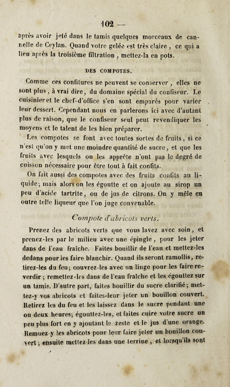 JSprès avoir jeté dans le tamis quelques morceaux de can¬ nelle de Ceylan. Quand votre gelée est très claire , ce qui a lieu après la troisième filtration , mettez-Ia en pots. DES COMPOTES. Comme ces confitures ne peuvent se conserver , elles ne sont plus, à vrai dire, du domaine spécial du confiseur. Le cuisinier et le chef-d’office s’en sont emparés pour varier leur dessert. Cependant nous en parlerons ici avec d’autant plus de raison, que le confiseur seul peut revendiquer les moyens et le talent de les bien préparer. Les compotes se font avec toutes sortes de fruits, si ce n’est qu’on y met une moindre quantité de sucre, et que les fruits avec lesquels on les apprête n’ont pas le degré de cuisson nécessaire pour être tout à fait confits. On fait aussi des compotes avec des fruits confits au li¬ quide*, mais alors on les égoutte et on ajoute au sirop un peu d’acide tartrite, ou de jus de citrons. On y mêle en outre telle liqueur que l’on juge convenable. Compote d'abricots verts. Prenez des abricots verts que vous lavez avec soin, et prcnez-les par le milieu avec une épingle , pour les jeter dans de l’eau fraîche. Faites bouillir de l’eau et mettez-les dedans pour les faire blanchir. Quand ils seront ramollis, re- tirez-les du feu ; couvrez-les avec un linge pour les faire re¬ verdir ; remettez-lcs dans de l’eau fraîche et les égouttez sur un tamis. D’autre part, faites bouillir du sucre clarifié ; met- tez-y vos abricots et faites-leur jeter un bouillon couvert. Retirez les du feu et les laissez dans le sucre pendant une ou deux heures; égouttez-les, et faites cuire votre sucre un peu plus fort en y ajoutant le zeste et le jus d’une orange. Remuez y les abricots pour leur faire jeter un bouillon cou¬ vert ; ensuite mettez les dans une terrine , et lorsqu’ils sont