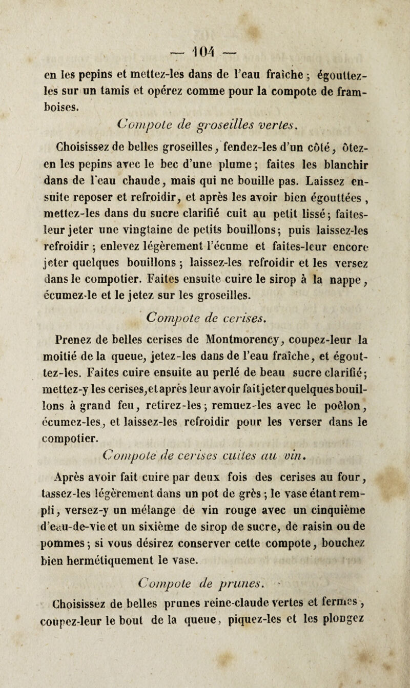 en les pépins et mettez-les dans de l’eau fraîche ; égouttez- les sur un tamis et opérez comme pour la compote de fram¬ boises. Compote de groseilles vertes. Choisissez de belles groseilles, fendez-les d’un côté, ôtez- en les pépins avec le bec d’une plume ; faites les blanchir dans de l'eau chaude, mais qui ne bouille pas. Laissez en¬ suite reposer et refroidir, et après les avoir bien égouttées , mettez-les dans du sucre clarifié cuit au petit lissé ; faites- leur jeter une vingtaine de petits bouillons; puis laissez-les refroidir ; enlevez légèrement l’écume et faites-leur encore jeter quelques bouillons ; laissez-les refroidir et les versez dans le compotier. Faites ensuite cuire le sirop à la nappe, écumez-le et le jetez sur les groseilles. Compote de cerises. Prenez de belles cerises de Montmorency, coupez-leur la moitié de la queue, jetez-les dans de l’eau fraîche, et égout- tez-les. Faites cuire ensuite au perlé de beau sucre clarifié; mettez-y les cerises, et après leur avoir fait jeter quelques bouil¬ lons à grand feu, retirez-les; remuez-les avec le poêlon, écumez-les, et laissez-les refroidir pour les verser dans le compotier. Compote de cerises cuites au vin. Après avoir fait cuire par deux fois des cerises au four, tassez-les légèrement dans un pot de grès ; le vase étant rem¬ pli, versez-y un mélange de vin rouge avec un cinquième d’etiu-de-vie et un sixième de sirop de sucre, de raisin ou de pommes ; si vous désirez conserver cette compote, bouchez bien hermétiquement le vase. Compote de prunes. - Choisissez de belles prunes reine-claude vertes et fermes , coupez-leur le bout delà queue, piquez-les et les plongez