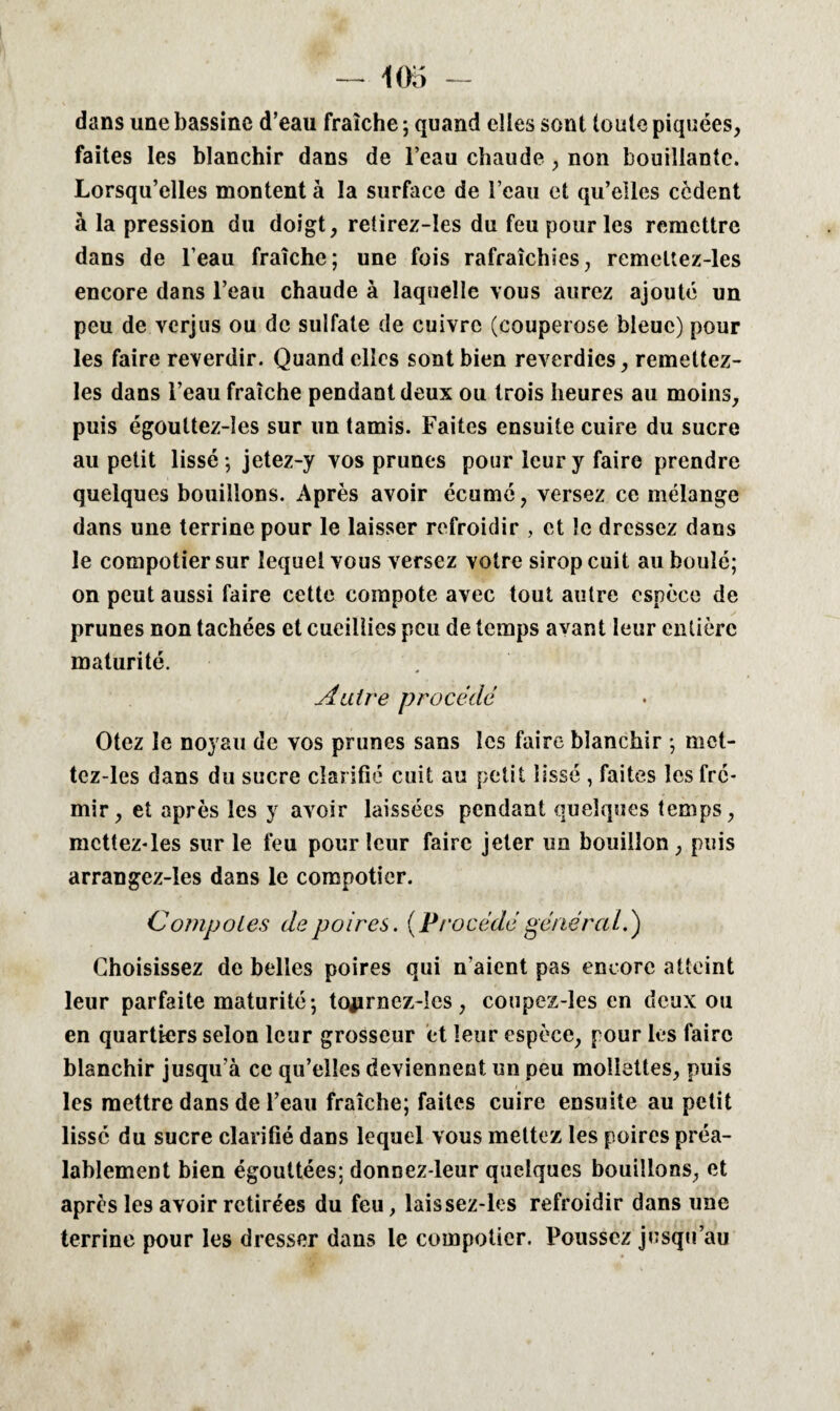 dans une bassine d’eau fraîche ; quand elles sont toute piquées, faites les blanchir dans de l’eau chaude , non bouillante. Lorsqu’elles montent à la surface de l’eau et qu’elles cèdent à la pression du doigt, retirez-Ies du feu pour les remettre dans de l’eau fraîche; une fois rafraîchies, remeltez-les encore dans l’eau chaude à laquelle vous aurez ajouté un peu de verjus ou de sulfate de cuivre (couperose bleue) pour les faire reverdir. Quand elles sont bien reverdies, remettez- Ies dans l’eau fraîche pendant deux ou trois heures au moins, puis égouttez-les sur un tamis. Faites ensuite cuire du sucre au petit lissé ; jetez-y vos prunes pour leur y faire prendre quelques bouillons. Après avoir écume, versez ce mélange dans une terrine pour le laisser refroidir , et le dressez dans le compotier sur lequel vous versez votre sirop cuit au boulé; on peut aussi faire cette compote avec tout autre espèce de prunes non tachées et cueillies peu de temps avant leur entière maturité. Autre procédé Otez le noyau de vos prunes sans les faire blanchir ; met- tez-les dans du sucre clarifié cuit au petit lissé , faites les fré¬ mir, et après les y avoir laissées pendant quelques temps, mcttez-les sur le feu pour leur faire jeter un bouillon, puis arrangez-îes dans le compotier. Compotes de poires. (Procédé général.) Choisissez de belles poires qui n’aient pas encore atteint leur parfaite maturité; tojirnez-Ies, coupez-les en deux ou en quartiers selon leur grosseur et leur espèce, pour les faire blanchir jusqu’à ce qu’elles deviennent un peu mollettes, puis / les mettre dans de l’eau fraîche; faites cuire ensuite au petit lissé du sucre clarifié dans lequel vous mettez les poires préa¬ lablement bien égouttées; donnez-leur quelques bouillons, et après les avoir retirées du feu, laissez-les refroidir dans une terrine pour les dresser dans le compotier. Poussez jusqu’au