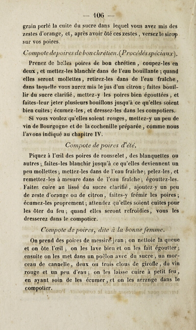 - m grain perlé la cuite du sucre dans lequel vous avez mis des zestes d’orange, et, après avoir ôté ces zestes , versez le sirop sur vos poires. Compote depoires de bon chrétien. (Procédès spéciaux). Prenez de belles poires de bon chrétien, coupez-les en deux, et mettez-les blanchir dans de l’eau bouillante -, quand elles seront mollettes, retirez-les dans de l’eau fraîche, dans laquelle vous aurez mis le jus d’un citron ; faites bouil¬ lir du sucre clarifié, mettez-y les poires bien égouttées , et faites-leur jeter plusieurs bouillons jusqu’à ce qu’elles soient bien cuites; écumez-les, et dressez-les dans les compotiers. Si vous voulez qu’elles soient rouges, mettez-y un peu de vin de Bourgogne et de la cochenille préparée , comme nous l’avons indiqué au chapitre IV. Compote de poires d'été. Piquez à l’œil des poires de rousselet, des blanquettes ou autres ;.faites-les blanchir jusqu’à ce qu’elles deviennent un peu mollettes ; mettez-les dans de l’eau fraîche ; pelez-les, et remettez-îes à mesure dans de l’eau fraîche ; égouttez-îcs. Faites cuire au lissé du sucre clarifié, ajoutez-y un peu de zeste d’orange ou de citron, faites-y frémir les poires; écumez-les proprement; attendez qu’elles soient cuites pour les ôter du feu; quand elles seront refroidies, vous les dresserez dans le compotier. Compote de poires ? dite à la bonne femme. On prend des poires de messir£jean ; on nettoie la queue et on ôte l’œil ; on les lave bien et on les fait égoutter ; ensuite on les met dans un poêlon avec du sucre, un mor¬ ceau de cannelle, deux ou trois clous de girofle, du vin rouge et un peu d’eau ; on les laisse cuire à petit feu, en ayant soin de les écumer,ct on les arrange dans le compotier.