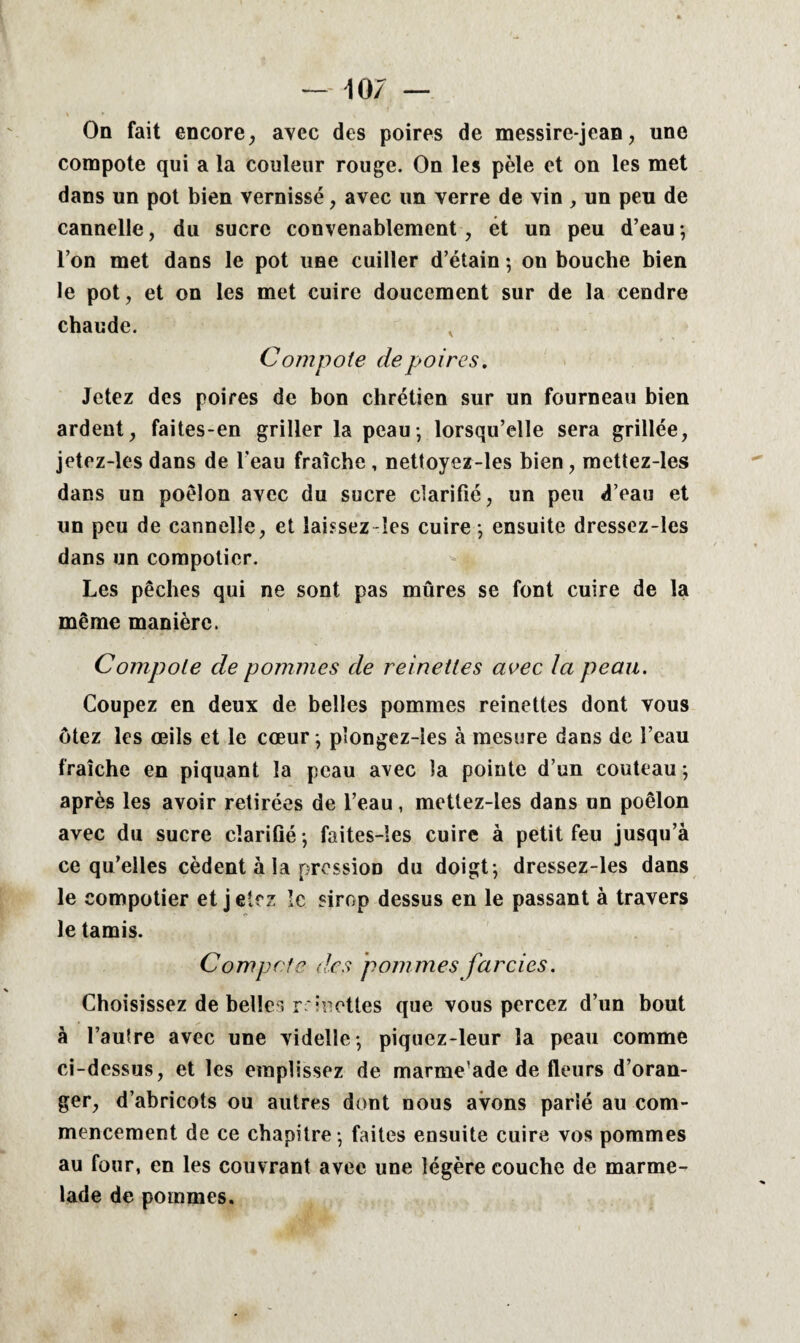 \07 On fait encore, avec des poires de messirejean, une compote qui a la couleur rouge. On les pèle et on les met dans un pot bien vernissé, avec un verre de vin , un peu de cannelle, du sucre convenablement, ét un peu d’eau ; l’on met dans le pot une cuiller d’étain ; on bouche bien le pot, et on les met cuire doucement sur de la cendre chaude. , Compote de poires. Jetez des poires de bon chrétien sur un fourneau bien ardent, faites-en griller la peau-, lorsqu’elle sera grillée, jetez-les dans de l’eau fraîche , nettoyez-les bien, mettez-les dans un poêlon avec du sucre clarifié, un peu d’eau et un peu de cannelle, et laissez-les cuire -, ensuite dressez-les dans un compotier. Les pêches qui ne sont pas mûres se font cuire de la même manière. Compote de pommes de reinettes avec la peau. Coupez en deux de belles pommes reinettes dont vous ôtez les œils et le cœur -, pîongez-îes à mesure dans de l’eau fraîche en piquant la peau avec la pointe d’un couteau ; après les avoir retirées de l’eau, mettez-les dans un poêlon avec du sucre clarifié -, faites-îes cuire à petit feu jusqu’à ce qu’elles cèdent à la pression du doigt; dressez-les dans le compotier et j eicz le sirop dessus en le passant à travers le tamis. Compote des pommes farcies. Choisissez de belles r inottes que vous percez d’un bout à l’aulre avec une videlle; piquez-leur la peau comme ci-dessus, et les emplissez de marme’ade de fleurs d’oran¬ ger, d’abricots ou autres dont nous avons parié au com¬ mencement de ce chapitre -, faites ensuite cuire vos pommes au four, en les couvrant avec une légère couche de marme¬ lade de pommes.